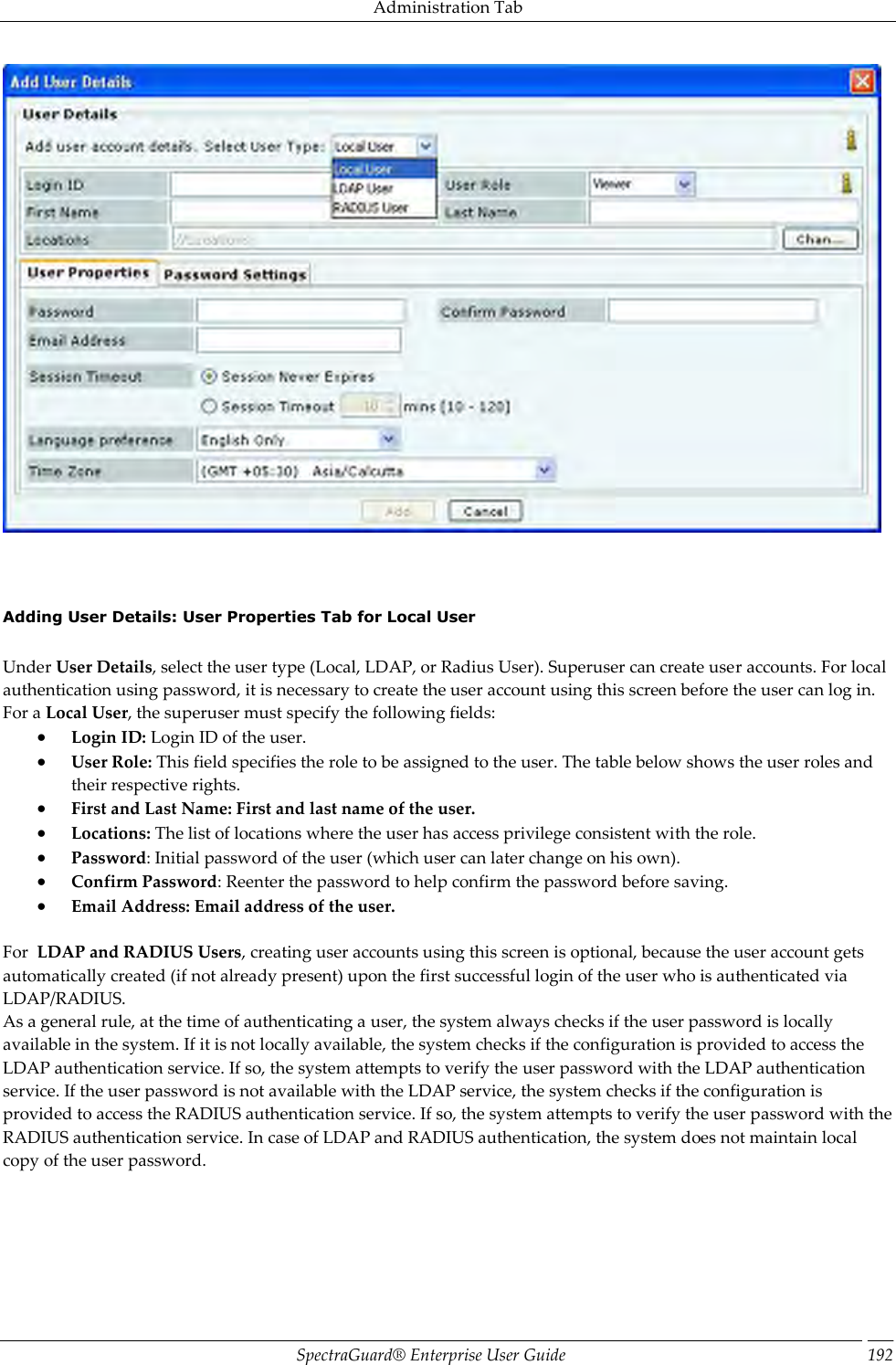 Administration Tab SpectraGuard®  Enterprise User Guide 192        Adding User Details: User Properties Tab for Local User   Under User Details, select the user type (Local, LDAP, or Radius User). Superuser can create user accounts. For local authentication using password, it is necessary to create the user account using this screen before the user can log in. For a Local User, the superuser must specify the following fields:  Login ID: Login ID of the user.  User Role: This field specifies the role to be assigned to the user. The table below shows the user roles and their respective rights.  First and Last Name: First and last name of the user.  Locations: The list of locations where the user has access privilege consistent with the role.  Password: Initial password of the user (which user can later change on his own).  Confirm Password: Reenter the password to help confirm the password before saving.  Email Address: Email address of the user.   For  LDAP and RADIUS Users, creating user accounts using this screen is optional, because the user account gets automatically created (if not already present) upon the first successful login of the user who is authenticated via LDAP/RADIUS. As a general rule, at the time of authenticating a user, the system always checks if the user password is locally available in the system. If it is not locally available, the system checks if the configuration is provided to access the LDAP authentication service. If so, the system attempts to verify the user password with the LDAP authentication service. If the user password is not available with the LDAP service, the system checks if the configuration is provided to access the RADIUS authentication service. If so, the system attempts to verify the user password with the RADIUS authentication service. In case of LDAP and RADIUS authentication, the system does not maintain local copy of the user password. 