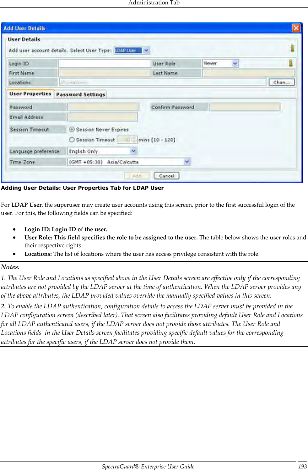 Administration Tab SpectraGuard®  Enterprise User Guide 193  Adding User Details: User Properties Tab for LDAP User   For LDAP User, the superuser may create user accounts using this screen, prior to the first successful login of the user. For this, the following fields can be specified:    Login ID: Login ID of the user.  User Role: This field specifies the role to be assigned to the user. The table below shows the user roles and their respective rights.  Locations: The list of locations where the user has access privilege consistent with the role. Notes: 1. The User Role and Locations as specified above in the User Details screen are effective only if the corresponding attributes are not provided by the LDAP server at the time of authentication. When the LDAP server provides any of the above attributes, the LDAP provided values override the manually specified values in this screen. 2. To enable the LDAP authentication, configuration details to access the LDAP server must be provided in the LDAP configuration screen (described later). That screen also facilitates providing default User Role and Locations for all LDAP authenticated users, if the LDAP server does not provide those attributes. The User Role and Locations fields  in the User Details screen facilitates providing specific default values for the corresponding attributes for the specific users, if the LDAP server does not provide them.   