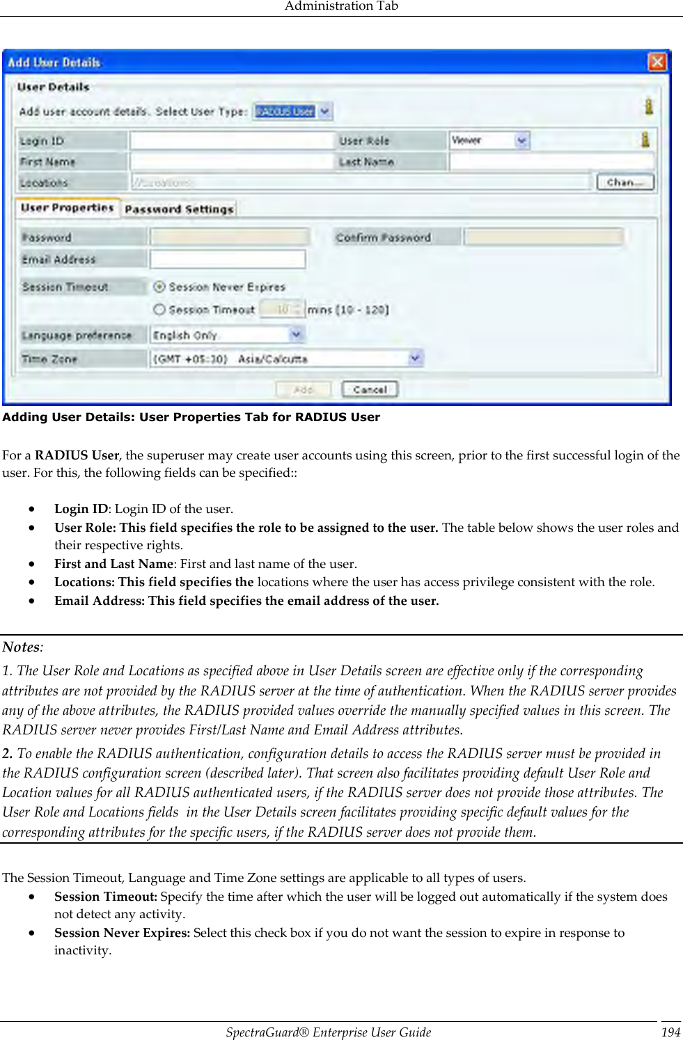 Administration Tab SpectraGuard®  Enterprise User Guide 194  Adding User Details: User Properties Tab for RADIUS User   For a RADIUS User, the superuser may create user accounts using this screen, prior to the first successful login of the user. For this, the following fields can be specified::    Login ID: Login ID of the user.  User Role: This field specifies the role to be assigned to the user. The table below shows the user roles and their respective rights.  First and Last Name: First and last name of the user.  Locations: This field specifies the locations where the user has access privilege consistent with the role.  Email Address: This field specifies the email address of the user.   Notes: 1. The User Role and Locations as specified above in User Details screen are effective only if the corresponding attributes are not provided by the RADIUS server at the time of authentication. When the RADIUS server provides any of the above attributes, the RADIUS provided values override the manually specified values in this screen. The RADIUS server never provides First/Last Name and Email Address attributes. 2. To enable the RADIUS authentication, configuration details to access the RADIUS server must be provided in the RADIUS configuration screen (described later). That screen also facilitates providing default User Role and Location values for all RADIUS authenticated users, if the RADIUS server does not provide those attributes. The User Role and Locations fields  in the User Details screen facilitates providing specific default values for the corresponding attributes for the specific users, if the RADIUS server does not provide them.   The Session Timeout, Language and Time Zone settings are applicable to all types of users.  Session Timeout: Specify the time after which the user will be logged out automatically if the system does not detect any activity.  Session Never Expires: Select this check box if you do not want the session to expire in response to inactivity. 