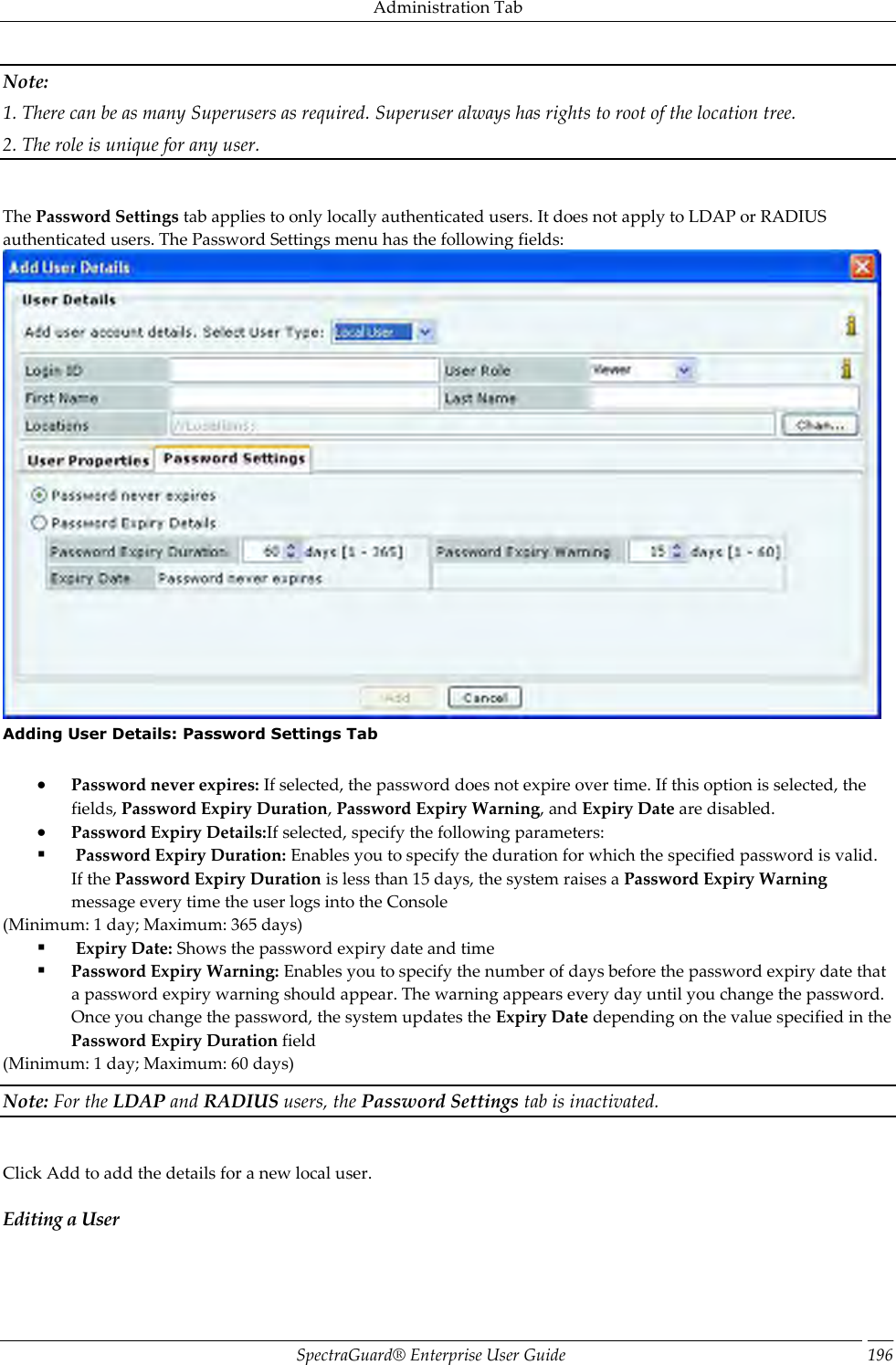 Administration Tab SpectraGuard®  Enterprise User Guide 196 Note: 1. There can be as many Superusers as required. Superuser always has rights to root of the location tree. 2. The role is unique for any user.   The Password Settings tab applies to only locally authenticated users. It does not apply to LDAP or RADIUS authenticated users. The Password Settings menu has the following fields:  Adding User Details: Password Settings Tab    Password never expires: If selected, the password does not expire over time. If this option is selected, the fields, Password Expiry Duration, Password Expiry Warning, and Expiry Date are disabled.  Password Expiry Details:If selected, specify the following parameters:   Password Expiry Duration: Enables you to specify the duration for which the specified password is valid. If the Password Expiry Duration is less than 15 days, the system raises a Password Expiry Warning message every time the user logs into the Console (Minimum: 1 day; Maximum: 365 days)   Expiry Date: Shows the password expiry date and time  Password Expiry Warning: Enables you to specify the number of days before the password expiry date that a password expiry warning should appear. The warning appears every day until you change the password. Once you change the password, the system updates the Expiry Date depending on the value specified in the Password Expiry Duration field (Minimum: 1 day; Maximum: 60 days) Note: For the LDAP and RADIUS users, the Password Settings tab is inactivated.   Click Add to add the details for a new local user. Editing a User 