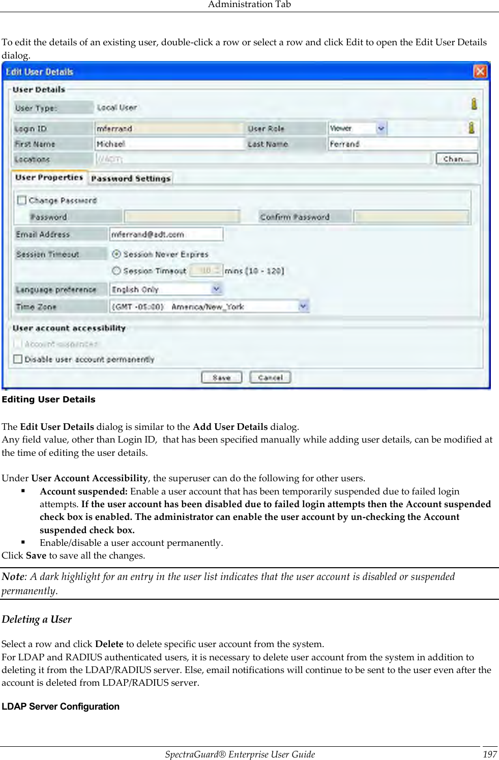 Administration Tab SpectraGuard®  Enterprise User Guide 197 To edit the details of an existing user, double-click a row or select a row and click Edit to open the Edit User Details dialog.  Editing User Details   The Edit User Details dialog is similar to the Add User Details dialog. Any field value, other than Login ID,  that has been specified manually while adding user details, can be modified at the time of editing the user details.   Under User Account Accessibility, the superuser can do the following for other users.  Account suspended: Enable a user account that has been temporarily suspended due to failed login attempts. If the user account has been disabled due to failed login attempts then the Account suspended check box is enabled. The administrator can enable the user account by un-checking the Account suspended check box.  Enable/disable a user account permanently.            Click Save to save all the changes. Note: A dark highlight for an entry in the user list indicates that the user account is disabled or suspended permanently. Deleting a User Select a row and click Delete to delete specific user account from the system. For LDAP and RADIUS authenticated users, it is necessary to delete user account from the system in addition to deleting it from the LDAP/RADIUS server. Else, email notifications will continue to be sent to the user even after the account is deleted from LDAP/RADIUS server. LDAP Server Configuration 