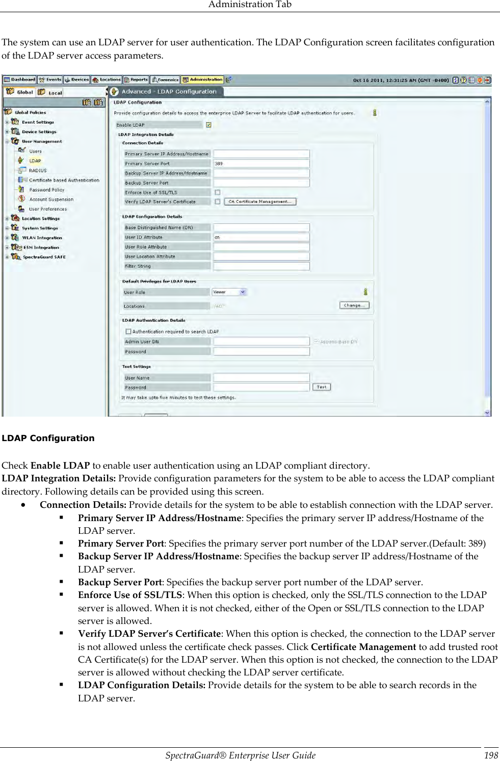 Administration Tab SpectraGuard®  Enterprise User Guide 198 The system can use an LDAP server for user authentication. The LDAP Configuration screen facilitates configuration of the LDAP server access parameters.      LDAP Configuration   Check Enable LDAP to enable user authentication using an LDAP compliant directory. LDAP Integration Details: Provide configuration parameters for the system to be able to access the LDAP compliant directory. Following details can be provided using this screen.  Connection Details: Provide details for the system to be able to establish connection with the LDAP server.  Primary Server IP Address/Hostname: Specifies the primary server IP address/Hostname of the LDAP server.  Primary Server Port: Specifies the primary server port number of the LDAP server.(Default: 389)  Backup Server IP Address/Hostname: Specifies the backup server IP address/Hostname of the LDAP server.  Backup Server Port: Specifies the backup server port number of the LDAP server.  Enforce Use of SSL/TLS: When this option is checked, only the SSL/TLS connection to the LDAP server is allowed. When it is not checked, either of the Open or SSL/TLS connection to the LDAP server is allowed.  Verify LDAP Server’s Certificate: When this option is checked, the connection to the LDAP server is not allowed unless the certificate check passes. Click Certificate Management to add trusted root CA Certificate(s) for the LDAP server. When this option is not checked, the connection to the LDAP server is allowed without checking the LDAP server certificate.  LDAP Configuration Details: Provide details for the system to be able to search records in the LDAP server. 