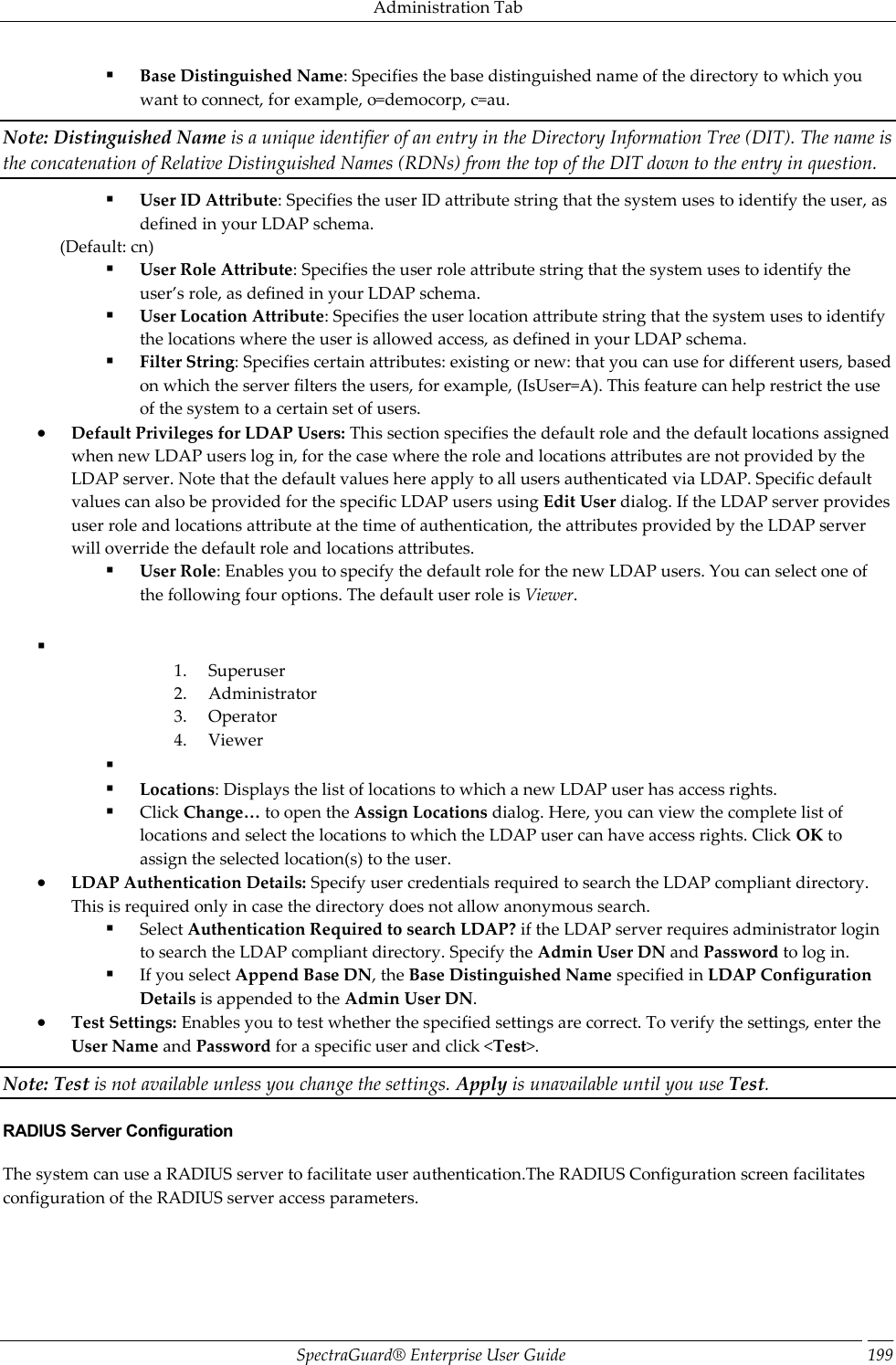 Administration Tab SpectraGuard®  Enterprise User Guide 199  Base Distinguished Name: Specifies the base distinguished name of the directory to which you want to connect, for example, o=democorp, c=au. Note: Distinguished Name is a unique identifier of an entry in the Directory Information Tree (DIT). The name is the concatenation of Relative Distinguished Names (RDNs) from the top of the DIT down to the entry in question.  User ID Attribute: Specifies the user ID attribute string that the system uses to identify the user, as defined in your LDAP schema. (Default: cn)  User Role Attribute: Specifies the user role attribute string that the system uses to identify the user’s role, as defined in your LDAP schema.  User Location Attribute: Specifies the user location attribute string that the system uses to identify the locations where the user is allowed access, as defined in your LDAP schema.  Filter String: Specifies certain attributes: existing or new: that you can use for different users, based on which the server filters the users, for example, (IsUser=A). This feature can help restrict the use of the system to a certain set of users.  Default Privileges for LDAP Users: This section specifies the default role and the default locations assigned when new LDAP users log in, for the case where the role and locations attributes are not provided by the LDAP server. Note that the default values here apply to all users authenticated via LDAP. Specific default values can also be provided for the specific LDAP users using Edit User dialog. If the LDAP server provides user role and locations attribute at the time of authentication, the attributes provided by the LDAP server will override the default role and locations attributes.  User Role: Enables you to specify the default role for the new LDAP users. You can select one of the following four options. The default user role is Viewer.   1. Superuser 2. Administrator 3. Operator 4. Viewer    Locations: Displays the list of locations to which a new LDAP user has access rights.  Click Change… to open the Assign Locations dialog. Here, you can view the complete list of locations and select the locations to which the LDAP user can have access rights. Click OK to assign the selected location(s) to the user.  LDAP Authentication Details: Specify user credentials required to search the LDAP compliant directory. This is required only in case the directory does not allow anonymous search.  Select Authentication Required to search LDAP? if the LDAP server requires administrator login to search the LDAP compliant directory. Specify the Admin User DN and Password to log in.  If you select Append Base DN, the Base Distinguished Name specified in LDAP Configuration Details is appended to the Admin User DN.  Test Settings: Enables you to test whether the specified settings are correct. To verify the settings, enter the User Name and Password for a specific user and click &lt;Test&gt;. Note: Test is not available unless you change the settings. Apply is unavailable until you use Test. RADIUS Server Configuration The system can use a RADIUS server to facilitate user authentication.The RADIUS Configuration screen facilitates configuration of the RADIUS server access parameters.   