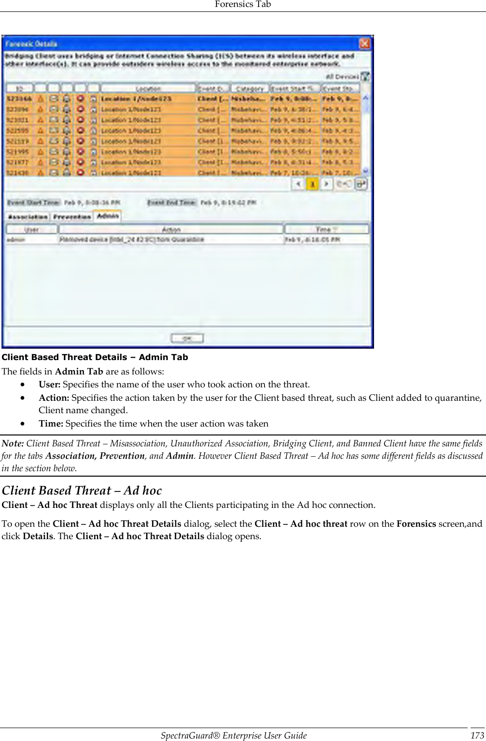 Forensics Tab SpectraGuard®  Enterprise User Guide 173  Client Based Threat Details – Admin Tab The fields in Admin Tab are as follows:  User: Specifies the name of the user who took action on the threat.  Action: Specifies the action taken by the user for the Client based threat, such as Client added to quarantine, Client name changed.  Time: Specifies the time when the user action was taken Note: Client Based Threat – Misassociation, Unauthorized Association, Bridging Client, and Banned Client have the same fields for the tabs Association, Prevention, and Admin. However Client Based Threat – Ad hoc has some different fields as discussed in the section below. Client Based Threat – Ad hoc Client – Ad hoc Threat displays only all the Clients participating in the Ad hoc connection. To open the Client – Ad hoc Threat Details dialog, select the Client – Ad hoc threat row on the Forensics screen,and click Details. The Client – Ad hoc Threat Details dialog opens. 