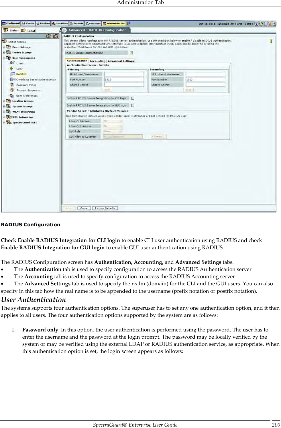 Administration Tab SpectraGuard®  Enterprise User Guide 200    RADIUS Configuration   Check Enable RADIUS Integration for CLI login to enable CLI user authentication using RADIUS and check Enable RADIUS Integration for GUI login to enable GUI user authentication using RADIUS.   The RADIUS Configuration screen has Authentication, Accounting, and Advanced Settings tabs.           The Authentication tab is used to specify configuration to access the RADIUS Authentication server           The Accounting tab is used to specify configuration to access the RADIUS Accounting server           The Advanced Settings tab is used to specify the realm (domain) for the CLI and the GUI users. You can also specify in this tab how the real name is to be appended to the username (prefix notation or postfix notation).  User Authentication The systems supports four authentication options. The superuser has to set any one authentication option, and it then applies to all users. The four authentication options supported by the system are as follows:   1. Password only: In this option, the user authentication is performed using the password. The user has to enter the username and the password at the login prompt. The password may be locally verified by the system or may be verified using the external LDAP or RADIUS authentication service, as appropriate. When this authentication option is set, the login screen appears as follows: 