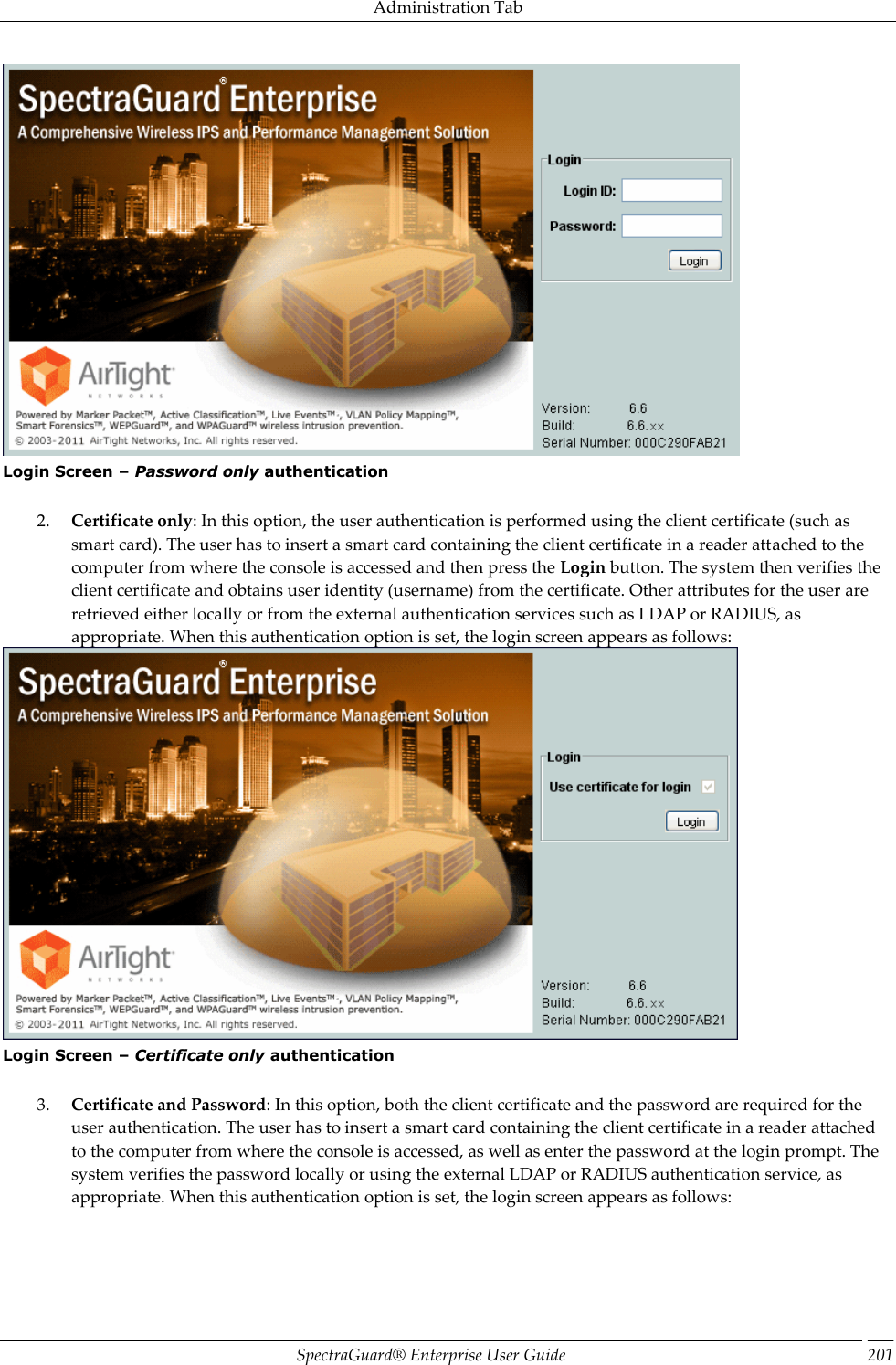 Administration Tab SpectraGuard®  Enterprise User Guide 201  Login Screen – Password only authentication   2. Certificate only: In this option, the user authentication is performed using the client certificate (such as smart card). The user has to insert a smart card containing the client certificate in a reader attached to the computer from where the console is accessed and then press the Login button. The system then verifies the client certificate and obtains user identity (username) from the certificate. Other attributes for the user are retrieved either locally or from the external authentication services such as LDAP or RADIUS, as appropriate. When this authentication option is set, the login screen appears as follows:  Login Screen – Certificate only authentication   3. Certificate and Password: In this option, both the client certificate and the password are required for the user authentication. The user has to insert a smart card containing the client certificate in a reader attached to the computer from where the console is accessed, as well as enter the password at the login prompt. The system verifies the password locally or using the external LDAP or RADIUS authentication service, as appropriate. When this authentication option is set, the login screen appears as follows: 