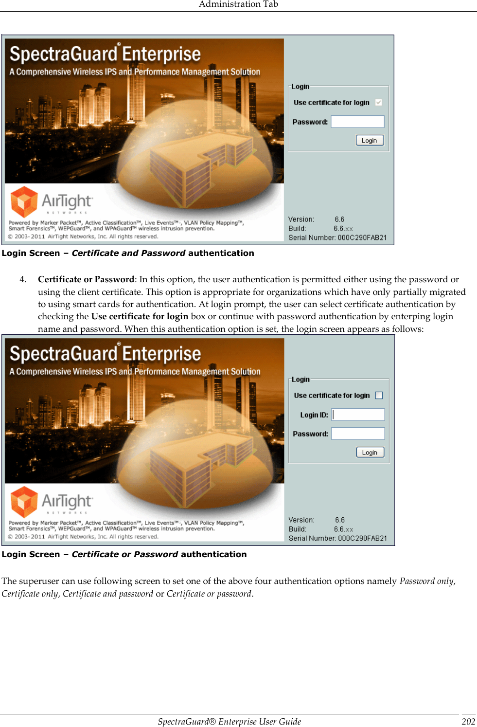 Administration Tab SpectraGuard®  Enterprise User Guide 202  Login Screen – Certificate and Password authentication   4. Certificate or Password: In this option, the user authentication is permitted either using the password or using the client certificate. This option is appropriate for organizations which have only partially migrated to using smart cards for authentication. At login prompt, the user can select certificate authentication by checking the Use certificate for login box or continue with password authentication by enterping login name and password. When this authentication option is set, the login screen appears as follows:  Login Screen – Certificate or Password authentication   The superuser can use following screen to set one of the above four authentication options namely Password only, Certificate only, Certificate and password or Certificate or password. 