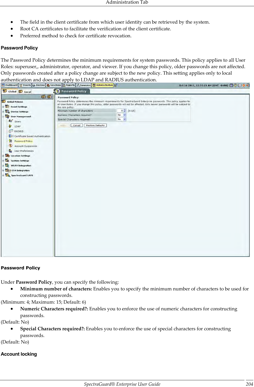 Administration Tab SpectraGuard®  Enterprise User Guide 204  The field in the client certificate from which user identity can be retrieved by the system.  Root CA certificates to facilitate the verification of the client certificate.  Preferred method to check for certificate revocation. Password Policy The Password Policy determines the minimum requirements for system passwords. This policy applies to all User Roles: superuser,, administrator, operator, and viewer. If you change this policy, older passwords are not affected. Only passwords created after a policy change are subject to the new policy. This setting applies only to local authentication and does not apply to LDAP and RADIUS authentication.    Password Policy   Under Password Policy, you can specify the following:  Minimum number of characters: Enables you to specify the minimum number of characters to be used for constructing passwords. (Minimum: 4; Maximum: 15; Default: 6)  Numeric Characters required?: Enables you to enforce the use of numeric characters for constructing passwords. (Default: No)  Special Characters required?: Enables you to enforce the use of special characters for constructing passwords. (Default: No) Account locking 