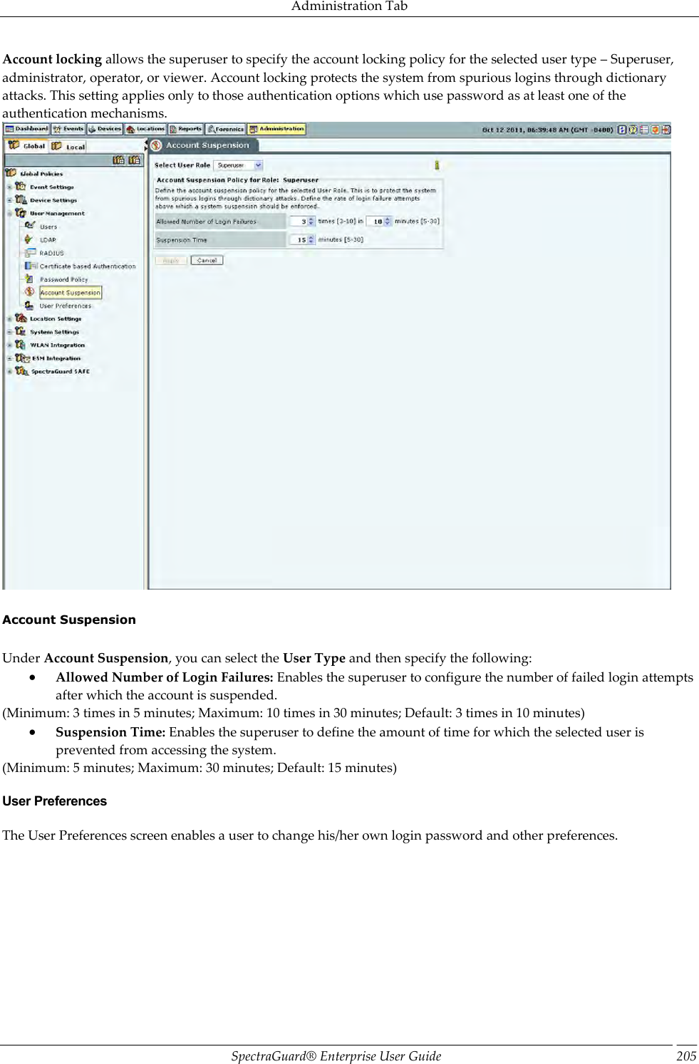 Administration Tab SpectraGuard®  Enterprise User Guide 205 Account locking allows the superuser to specify the account locking policy for the selected user type – Superuser, administrator, operator, or viewer. Account locking protects the system from spurious logins through dictionary attacks. This setting applies only to those authentication options which use password as at least one of the authentication mechanisms.    Account Suspension   Under Account Suspension, you can select the User Type and then specify the following:  Allowed Number of Login Failures: Enables the superuser to configure the number of failed login attempts after which the account is suspended. (Minimum: 3 times in 5 minutes; Maximum: 10 times in 30 minutes; Default: 3 times in 10 minutes)  Suspension Time: Enables the superuser to define the amount of time for which the selected user is prevented from accessing the system. (Minimum: 5 minutes; Maximum: 30 minutes; Default: 15 minutes) User Preferences The User Preferences screen enables a user to change his/her own login password and other preferences. 