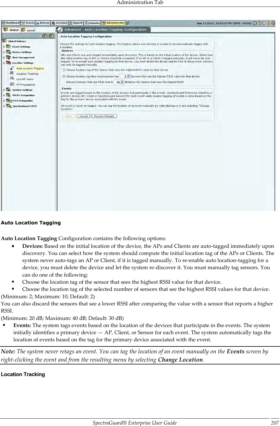 Administration Tab SpectraGuard®  Enterprise User Guide 207    Auto Location Tagging   Auto Location Tagging Configuration contains the following options:  Devices: Based on the initial location of the device, the APs and Clients are auto-tagged immediately upon discovery. You can select how the system should compute the initial location tag of the APs or Clients. The system never auto-tags an AP or Client, if it is tagged manually. To re-enable auto location-tagging for a device, you must delete the device and let the system re-discover it. You must manually tag sensors. You can do one of the following:  Choose the location tag of the sensor that sees the highest RSSI value for that device.  Choose the location tag of the selected number of sensors that see the highest RSSI values for that device. (Minimum: 2; Maximum: 10; Default: 2) You can also discard the sensors that see a lower RSSI after comparing the value with a sensor that reports a higher RSSI. (Minimum: 20 dB; Maximum: 40 dB; Default: 30 dB)  Events: The system tags events based on the location of the devices that participate in the events. The system initially identifies a primary device — AP, Client, or Sensor for each event. The system automatically tags the location of events based on the tag for the primary device associated with the event. Note: The system never retags an event. You can tag the location of an event manually on the Events screen by right-clicking the event and from the resulting menu by selecting Change Location. Location Tracking 