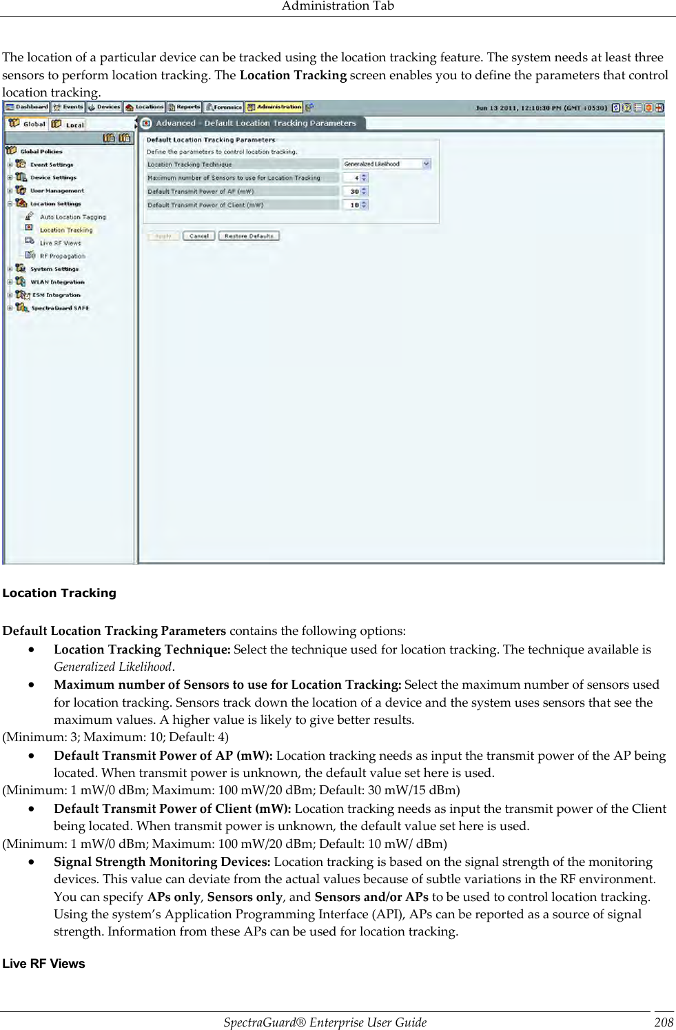 Administration Tab SpectraGuard®  Enterprise User Guide 208 The location of a particular device can be tracked using the location tracking feature. The system needs at least three sensors to perform location tracking. The Location Tracking screen enables you to define the parameters that control location tracking.    Location Tracking   Default Location Tracking Parameters contains the following options:  Location Tracking Technique: Select the technique used for location tracking. The technique available is Generalized Likelihood.  Maximum number of Sensors to use for Location Tracking: Select the maximum number of sensors used for location tracking. Sensors track down the location of a device and the system uses sensors that see the maximum values. A higher value is likely to give better results. (Minimum: 3; Maximum: 10; Default: 4)  Default Transmit Power of AP (mW): Location tracking needs as input the transmit power of the AP being located. When transmit power is unknown, the default value set here is used. (Minimum: 1 mW/0 dBm; Maximum: 100 mW/20 dBm; Default: 30 mW/15 dBm)  Default Transmit Power of Client (mW): Location tracking needs as input the transmit power of the Client being located. When transmit power is unknown, the default value set here is used. (Minimum: 1 mW/0 dBm; Maximum: 100 mW/20 dBm; Default: 10 mW/ dBm)  Signal Strength Monitoring Devices: Location tracking is based on the signal strength of the monitoring devices. This value can deviate from the actual values because of subtle variations in the RF environment. You can specify APs only, Sensors only, and Sensors and/or APs to be used to control location tracking. Using the system’s Application Programming Interface (API), APs can be reported as a source of signal strength. Information from these APs can be used for location tracking. Live RF Views 