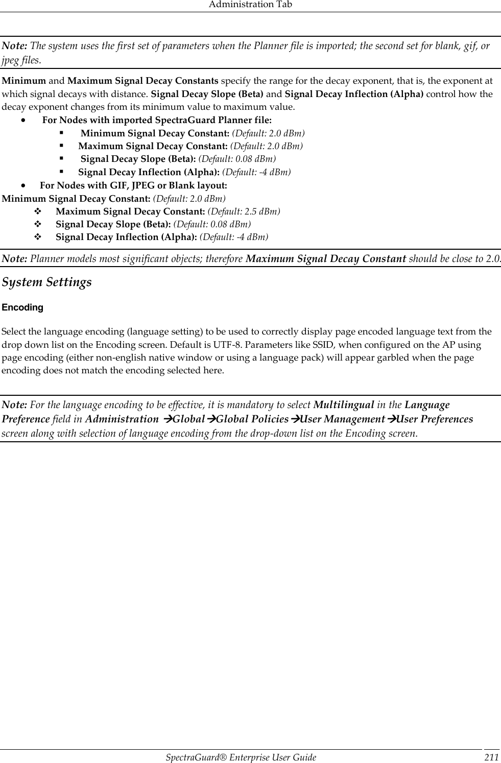 Administration Tab SpectraGuard®  Enterprise User Guide 211 Note: The system uses the first set of parameters when the Planner file is imported; the second set for blank, gif, or jpeg files. Minimum and Maximum Signal Decay Constants specify the range for the decay exponent, that is, the exponent at which signal decays with distance. Signal Decay Slope (Beta) and Signal Decay Inflection (Alpha) control how the decay exponent changes from its minimum value to maximum value.   For Nodes with imported SpectraGuard Planner file:   Minimum Signal Decay Constant: (Default: 2.0 dBm)  Maximum Signal Decay Constant: (Default: 2.0 dBm)   Signal Decay Slope (Beta): (Default: 0.08 dBm)  Signal Decay Inflection (Alpha): (Default: -4 dBm)  For Nodes with GIF, JPEG or Blank layout: Minimum Signal Decay Constant: (Default: 2.0 dBm)        Maximum Signal Decay Constant: (Default: 2.5 dBm)        Signal Decay Slope (Beta): (Default: 0.08 dBm)        Signal Decay Inflection (Alpha): (Default: -4 dBm) Note: Planner models most significant objects; therefore Maximum Signal Decay Constant should be close to 2.0. System Settings Encoding Select the language encoding (language setting) to be used to correctly display page encoded language text from the drop down list on the Encoding screen. Default is UTF-8. Parameters like SSID, when configured on the AP using page encoding (either non-english native window or using a language pack) will appear garbled when the page encoding does not match the encoding selected here.   Note: For the language encoding to be effective, it is mandatory to select Multilingual in the Language Preference field in Administration GlobalGlobal PoliciesUser ManagementUser Preferences screen along with selection of language encoding from the drop-down list on the Encoding screen. 