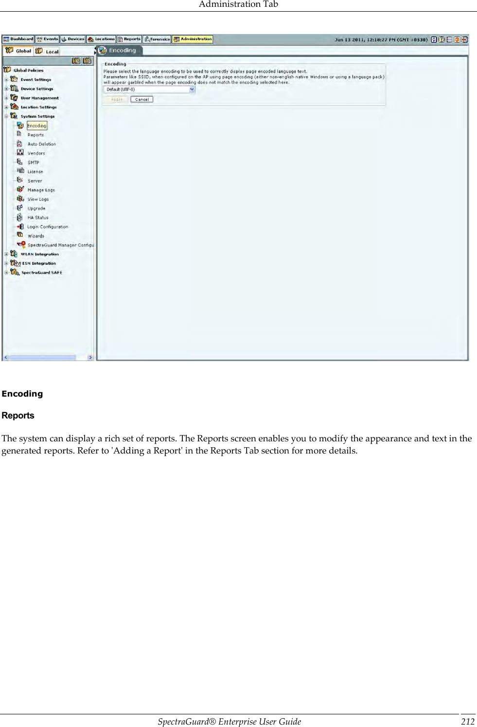 Administration Tab SpectraGuard®  Enterprise User Guide 212      Encoding Reports The system can display a rich set of reports. The Reports screen enables you to modify the appearance and text in the generated reports. Refer to &apos;Adding a Report&apos; in the Reports Tab section for more details. 