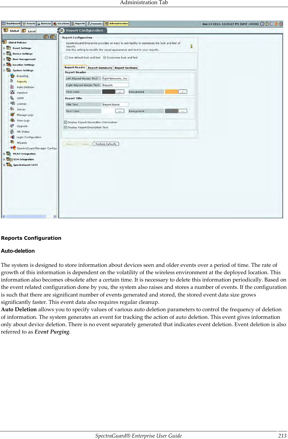 Administration Tab SpectraGuard®  Enterprise User Guide 213      Reports Configuration Auto-deletion The system is designed to store information about devices seen and older events over a period of time. The rate of growth of this information is dependent on the volatility of the wireless environment at the deployed location. This information also becomes obsolete after a certain time. It is necessary to delete this information periodically. Based on the event related configuration done by you, the system also raises and stores a number of events. If the configuration is such that there are significant number of events generated and stored, the stored event data size grows significantly faster. This event data also requires regular cleanup. Auto Deletion allows you to specify values of various auto deletion parameters to control the frequency of deletion of information. The system generates an event for tracking the action of auto deletion. This event gives information only about device deletion. There is no event separately generated that indicates event deletion. Event deletion is also referred to as Event Purging. 