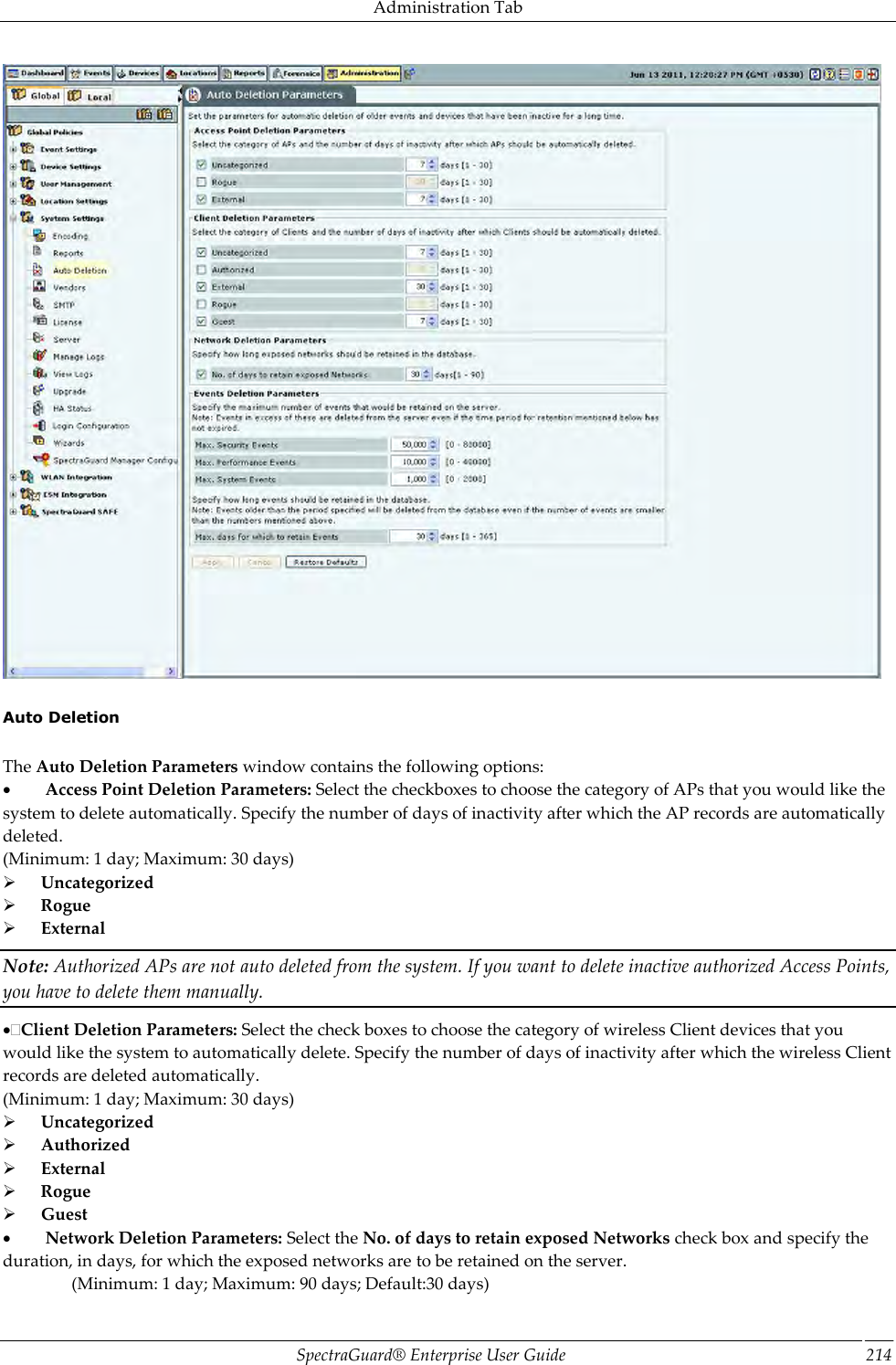 Administration Tab SpectraGuard®  Enterprise User Guide 214    Auto Deletion   The Auto Deletion Parameters window contains the following options:           Access Point Deletion Parameters: Select the checkboxes to choose the category of APs that you would like the system to delete automatically. Specify the number of days of inactivity after which the AP records are automatically deleted. (Minimum: 1 day; Maximum: 30 days)        Uncategorized        Rogue        External Note: Authorized APs are not auto deleted from the system. If you want to delete inactive authorized Access Points, you have to delete them manually. Client Deletion Parameters: Select the check boxes to choose the category of wireless Client devices that you would like the system to automatically delete. Specify the number of days of inactivity after which the wireless Client records are deleted automatically. (Minimum: 1 day; Maximum: 30 days)        Uncategorized        Authorized        External        Rogue        Guest           Network Deletion Parameters: Select the No. of days to retain exposed Networks check box and specify the duration, in days, for which the exposed networks are to be retained on the server.                 (Minimum: 1 day; Maximum: 90 days; Default:30 days) 