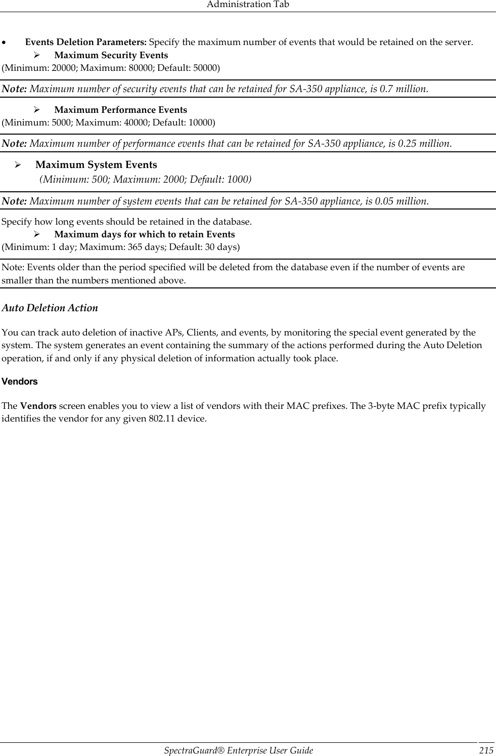 Administration Tab SpectraGuard®  Enterprise User Guide 215           Events Deletion Parameters: Specify the maximum number of events that would be retained on the server.        Maximum Security Events (Minimum: 20000; Maximum: 80000; Default: 50000) Note: Maximum number of security events that can be retained for SA-350 appliance, is 0.7 million.        Maximum Performance Events (Minimum: 5000; Maximum: 40000; Default: 10000) Note: Maximum number of performance events that can be retained for SA-350 appliance, is 0.25 million.        Maximum System Events (Minimum: 500; Maximum: 2000; Default: 1000) Note: Maximum number of system events that can be retained for SA-350 appliance, is 0.05 million. Specify how long events should be retained in the database.        Maximum days for which to retain Events (Minimum: 1 day; Maximum: 365 days; Default: 30 days) Note: Events older than the period specified will be deleted from the database even if the number of events are smaller than the numbers mentioned above. Auto Deletion Action You can track auto deletion of inactive APs, Clients, and events, by monitoring the special event generated by the system. The system generates an event containing the summary of the actions performed during the Auto Deletion operation, if and only if any physical deletion of information actually took place. Vendors The Vendors screen enables you to view a list of vendors with their MAC prefixes. The 3-byte MAC prefix typically identifies the vendor for any given 802.11 device. 