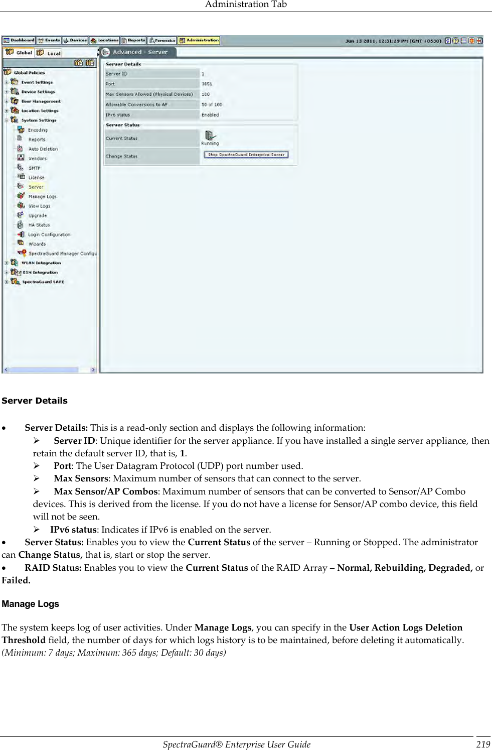 Administration Tab SpectraGuard®  Enterprise User Guide 219    Server Details             Server Details: This is a read-only section and displays the following information:        Server ID: Unique identifier for the server appliance. If you have installed a single server appliance, then retain the default server ID, that is, 1.        Port: The User Datagram Protocol (UDP) port number used.        Max Sensors: Maximum number of sensors that can connect to the server.        Max Sensor/AP Combos: Maximum number of sensors that can be converted to Sensor/AP Combo devices. This is derived from the license. If you do not have a license for Sensor/AP combo device, this field will not be seen.      IPv6 status: Indicates if IPv6 is enabled on the server.           Server Status: Enables you to view the Current Status of the server – Running or Stopped. The administrator can Change Status, that is, start or stop the server.           RAID Status: Enables you to view the Current Status of the RAID Array – Normal, Rebuilding, Degraded, or Failed. Manage Logs The system keeps log of user activities. Under Manage Logs, you can specify in the User Action Logs Deletion Threshold field, the number of days for which logs history is to be maintained, before deleting it automatically. (Minimum: 7 days; Maximum: 365 days; Default: 30 days) 