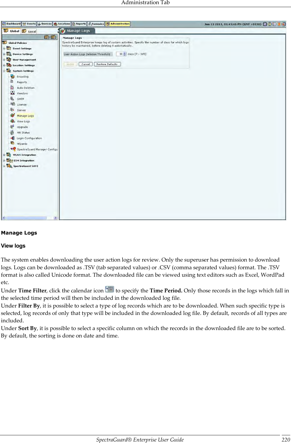 Administration Tab SpectraGuard®  Enterprise User Guide 220    Manage Logs View logs The system enables downloading the user action logs for review. Only the superuser has permission to download logs. Logs can be downloaded as .TSV (tab separated values) or .CSV (comma separated values) format. The .TSV format is also called Unicode format. The downloaded file can be viewed using text editors such as Excel, WordPad etc. Under Time Filter, click the calendar icon   to specify the Time Period. Only those records in the logs which fall in the selected time period will then be included in the downloaded log file. Under Filter By, it is possible to select a type of log records which are to be downloaded. When such specific type is selected, log records of only that type will be included in the downloaded log file. By default, records of all types are included. Under Sort By, it is possible to select a specific column on which the records in the downloaded file are to be sorted. By default, the sorting is done on date and time. 