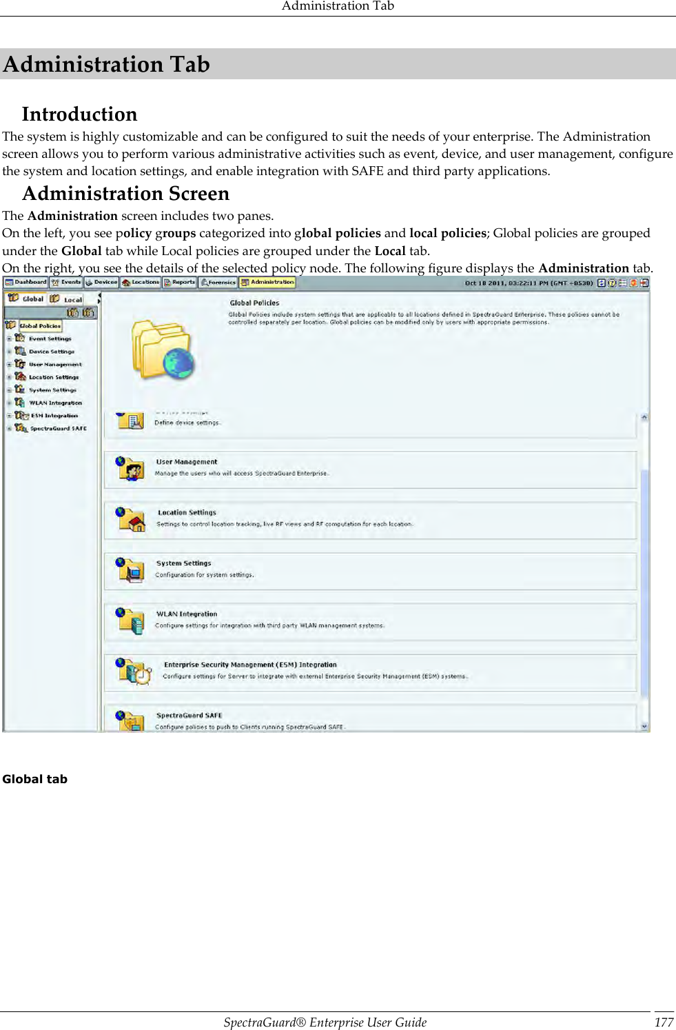 Administration Tab SpectraGuard®  Enterprise User Guide 177 Administration Tab Introduction The system is highly customizable and can be configured to suit the needs of your enterprise. The Administration screen allows you to perform various administrative activities such as event, device, and user management, configure the system and location settings, and enable integration with SAFE and third party applications. Administration Screen The Administration screen includes two panes. On the left, you see policy groups categorized into global policies and local policies; Global policies are grouped under the Global tab while Local policies are grouped under the Local tab. On the right, you see the details of the selected policy node. The following figure displays the Administration tab.      Global tab   