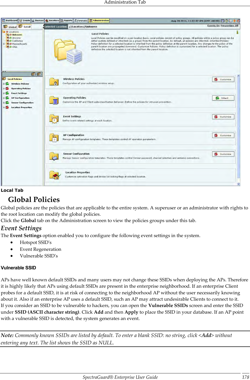 Administration Tab SpectraGuard®  Enterprise User Guide 178  Local Tab Global Policies Global policies are the policies that are applicable to the entire system. A superuser or an administrator with rights to the root location can modify the global policies. Click the Global tab on the Administration screen to view the policies groups under this tab. Event Settings The Event Settings option enabled you to configure the following event settings in the system.  Hotspot SSID&apos;s  Event Regeneration  Vulnerable SSID&apos;s Vulnerable SSID APs have well known default SSIDs and many users may not change these SSIDs when deploying the APs. Therefore it is highly likely that APs using default SSIDs are present in the enterprise neighborhood. If an enterprise Client probes for a default SSID, it is at risk of connecting to the neighborhood AP without the user necessarily knowing about it. Also if an enterprise AP uses a default SSID, such an AP may attract undesirable Clients to connect to it. If you consider an SSID to be vulnerable to hackers, you can open the Vulnerable SSIDs screen and enter the SSID under SSID (ASCII character string). Click Add and then Apply to place the SSID in your database. If an AP point with a vulnerable SSID is detected, the system generates an event.   Note: Commonly known SSIDs are listed by default. To enter a blank SSID: no string, click &lt;Add&gt; without entering any text. The list shows the SSID as NULL.   