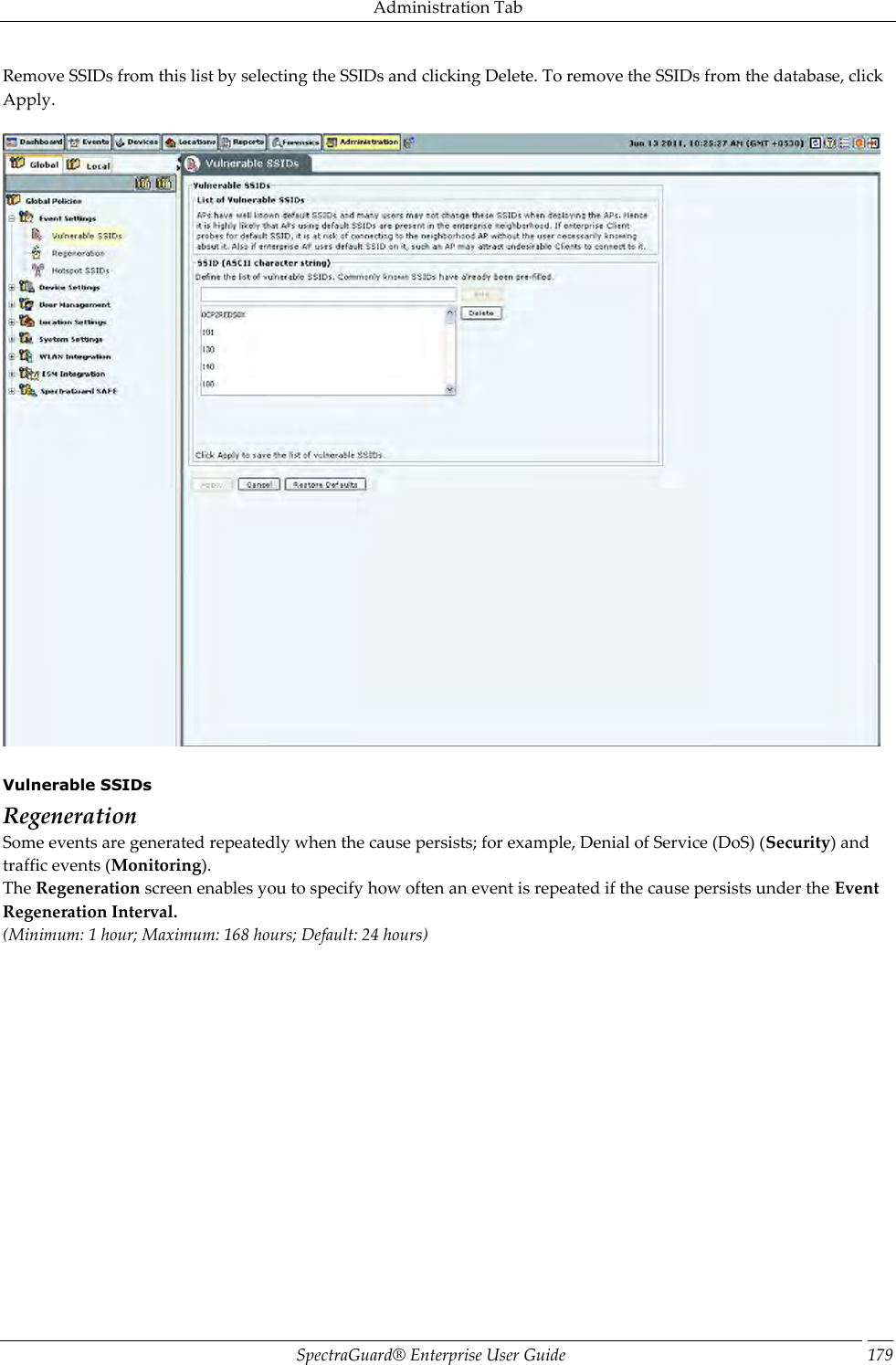 Administration Tab SpectraGuard®  Enterprise User Guide 179 Remove SSIDs from this list by selecting the SSIDs and clicking Delete. To remove the SSIDs from the database, click Apply.      Vulnerable SSIDs Regeneration Some events are generated repeatedly when the cause persists; for example, Denial of Service (DoS) (Security) and traffic events (Monitoring). The Regeneration screen enables you to specify how often an event is repeated if the cause persists under the Event Regeneration Interval. (Minimum: 1 hour; Maximum: 168 hours; Default: 24 hours)   