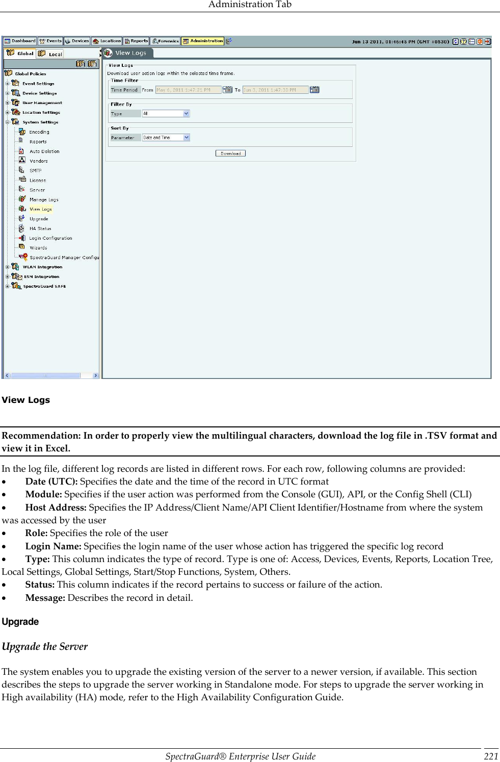 Administration Tab SpectraGuard®  Enterprise User Guide 221    View Logs   Recommendation: In order to properly view the multilingual characters, download the log file in .TSV format and view it in Excel. In the log file, different log records are listed in different rows. For each row, following columns are provided:           Date (UTC): Specifies the date and the time of the record in UTC format           Module: Specifies if the user action was performed from the Console (GUI), API, or the Config Shell (CLI)           Host Address: Specifies the IP Address/Client Name/API Client Identifier/Hostname from where the system was accessed by the user           Role: Specifies the role of the user           Login Name: Specifies the login name of the user whose action has triggered the specific log record           Type: This column indicates the type of record. Type is one of: Access, Devices, Events, Reports, Location Tree, Local Settings, Global Settings, Start/Stop Functions, System, Others.           Status: This column indicates if the record pertains to success or failure of the action.           Message: Describes the record in detail. Upgrade Upgrade the Server The system enables you to upgrade the existing version of the server to a newer version, if available. This section describes the steps to upgrade the server working in Standalone mode. For steps to upgrade the server working in High availability (HA) mode, refer to the High Availability Configuration Guide. 