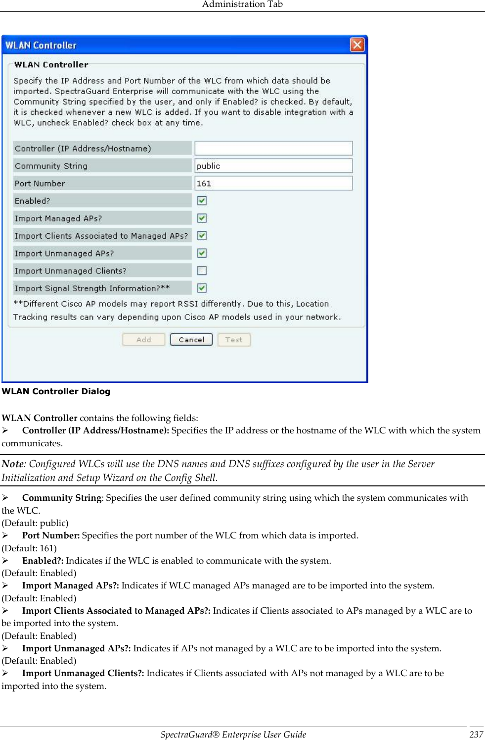 Administration Tab SpectraGuard®  Enterprise User Guide 237  WLAN Controller Dialog   WLAN Controller contains the following fields:        Controller (IP Address/Hostname): Specifies the IP address or the hostname of the WLC with which the system communicates. Note: Configured WLCs will use the DNS names and DNS suffixes configured by the user in the Server Initialization and Setup Wizard on the Config Shell.        Community String: Specifies the user defined community string using which the system communicates with the WLC. (Default: public)        Port Number: Specifies the port number of the WLC from which data is imported. (Default: 161)        Enabled?: Indicates if the WLC is enabled to communicate with the system. (Default: Enabled)        Import Managed APs?: Indicates if WLC managed APs managed are to be imported into the system. (Default: Enabled)        Import Clients Associated to Managed APs?: Indicates if Clients associated to APs managed by a WLC are to be imported into the system. (Default: Enabled)        Import Unmanaged APs?: Indicates if APs not managed by a WLC are to be imported into the system. (Default: Enabled)        Import Unmanaged Clients?: Indicates if Clients associated with APs not managed by a WLC are to be imported into the system. 