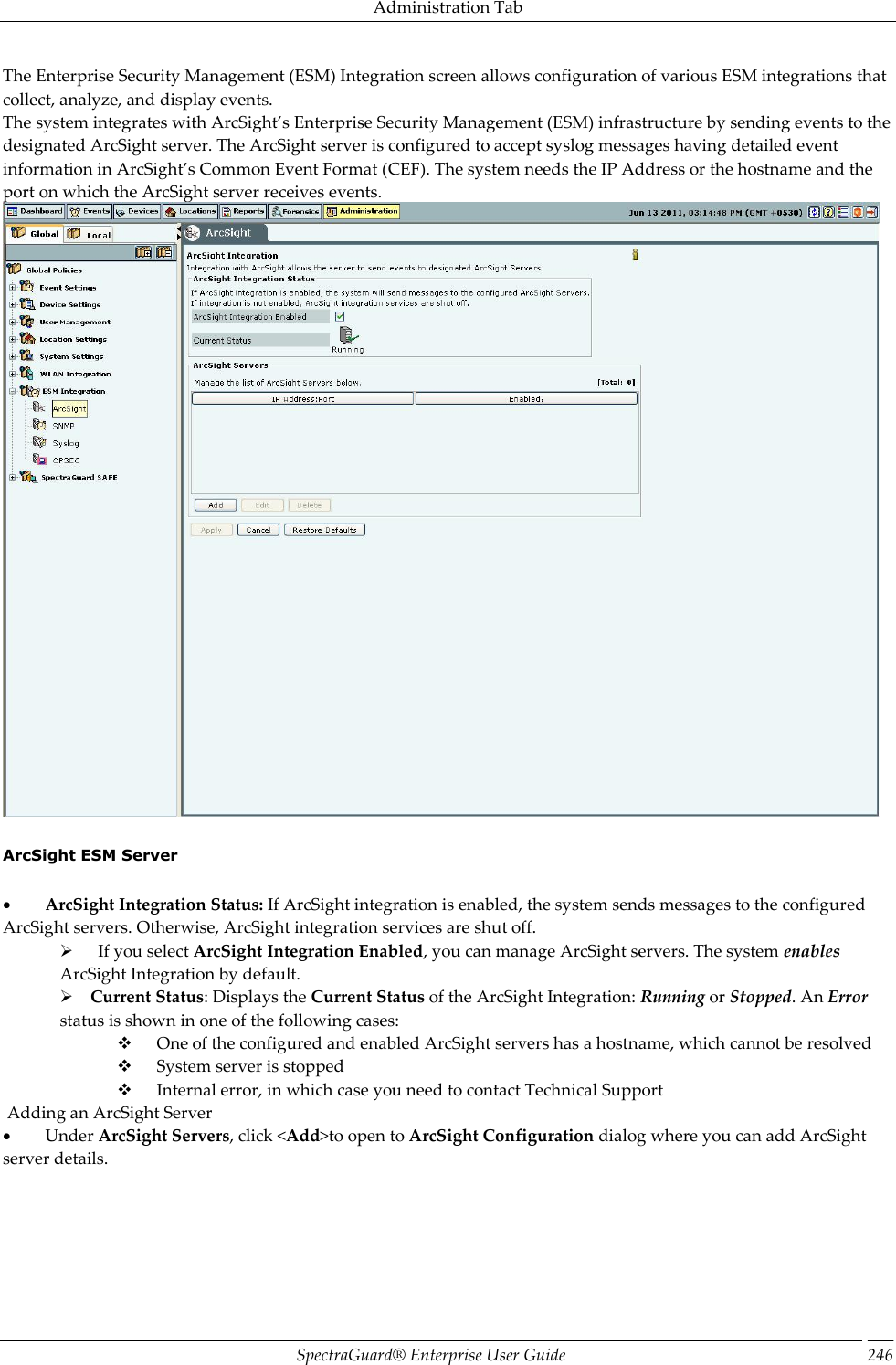 Administration Tab SpectraGuard®  Enterprise User Guide 246 The Enterprise Security Management (ESM) Integration screen allows configuration of various ESM integrations that collect, analyze, and display events. The system integrates with ArcSight’s Enterprise Security Management (ESM) infrastructure by sending events to the designated ArcSight server. The ArcSight server is configured to accept syslog messages having detailed event information in ArcSight’s Common Event Format (CEF). The system needs the IP Address or the hostname and the port on which the ArcSight server receives events.    ArcSight ESM Server             ArcSight Integration Status: If ArcSight integration is enabled, the system sends messages to the configured ArcSight servers. Otherwise, ArcSight integration services are shut off.        If you select ArcSight Integration Enabled, you can manage ArcSight servers. The system enables ArcSight Integration by default.      Current Status: Displays the Current Status of the ArcSight Integration: Running or Stopped. An Error status is shown in one of the following cases:        One of the configured and enabled ArcSight servers has a hostname, which cannot be resolved        System server is stopped        Internal error, in which case you need to contact Technical Support  Adding an ArcSight Server           Under ArcSight Servers, click &lt;Add&gt;to open to ArcSight Configuration dialog where you can add ArcSight server details. 