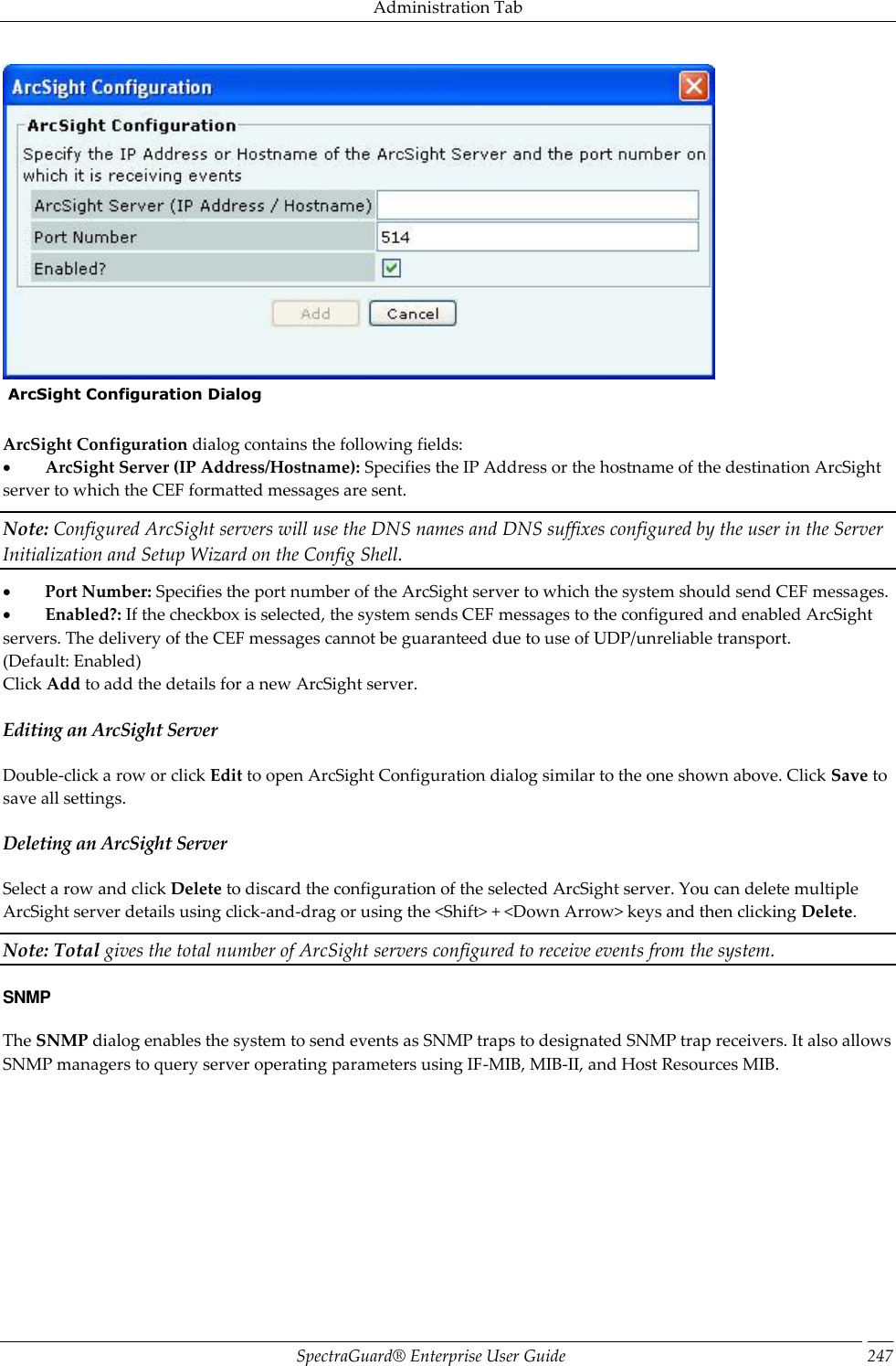Administration Tab SpectraGuard®  Enterprise User Guide 247   ArcSight Configuration Dialog   ArcSight Configuration dialog contains the following fields:           ArcSight Server (IP Address/Hostname): Specifies the IP Address or the hostname of the destination ArcSight server to which the CEF formatted messages are sent. Note: Configured ArcSight servers will use the DNS names and DNS suffixes configured by the user in the Server Initialization and Setup Wizard on the Config Shell.           Port Number: Specifies the port number of the ArcSight server to which the system should send CEF messages.           Enabled?: If the checkbox is selected, the system sends CEF messages to the configured and enabled ArcSight servers. The delivery of the CEF messages cannot be guaranteed due to use of UDP/unreliable transport. (Default: Enabled) Click Add to add the details for a new ArcSight server. Editing an ArcSight Server Double-click a row or click Edit to open ArcSight Configuration dialog similar to the one shown above. Click Save to save all settings. Deleting an ArcSight Server Select a row and click Delete to discard the configuration of the selected ArcSight server. You can delete multiple ArcSight server details using click-and-drag or using the &lt;Shift&gt; + &lt;Down Arrow&gt; keys and then clicking Delete. Note: Total gives the total number of ArcSight servers configured to receive events from the system. SNMP The SNMP dialog enables the system to send events as SNMP traps to designated SNMP trap receivers. It also allows SNMP managers to query server operating parameters using IF-MIB, MIB-II, and Host Resources MIB. 