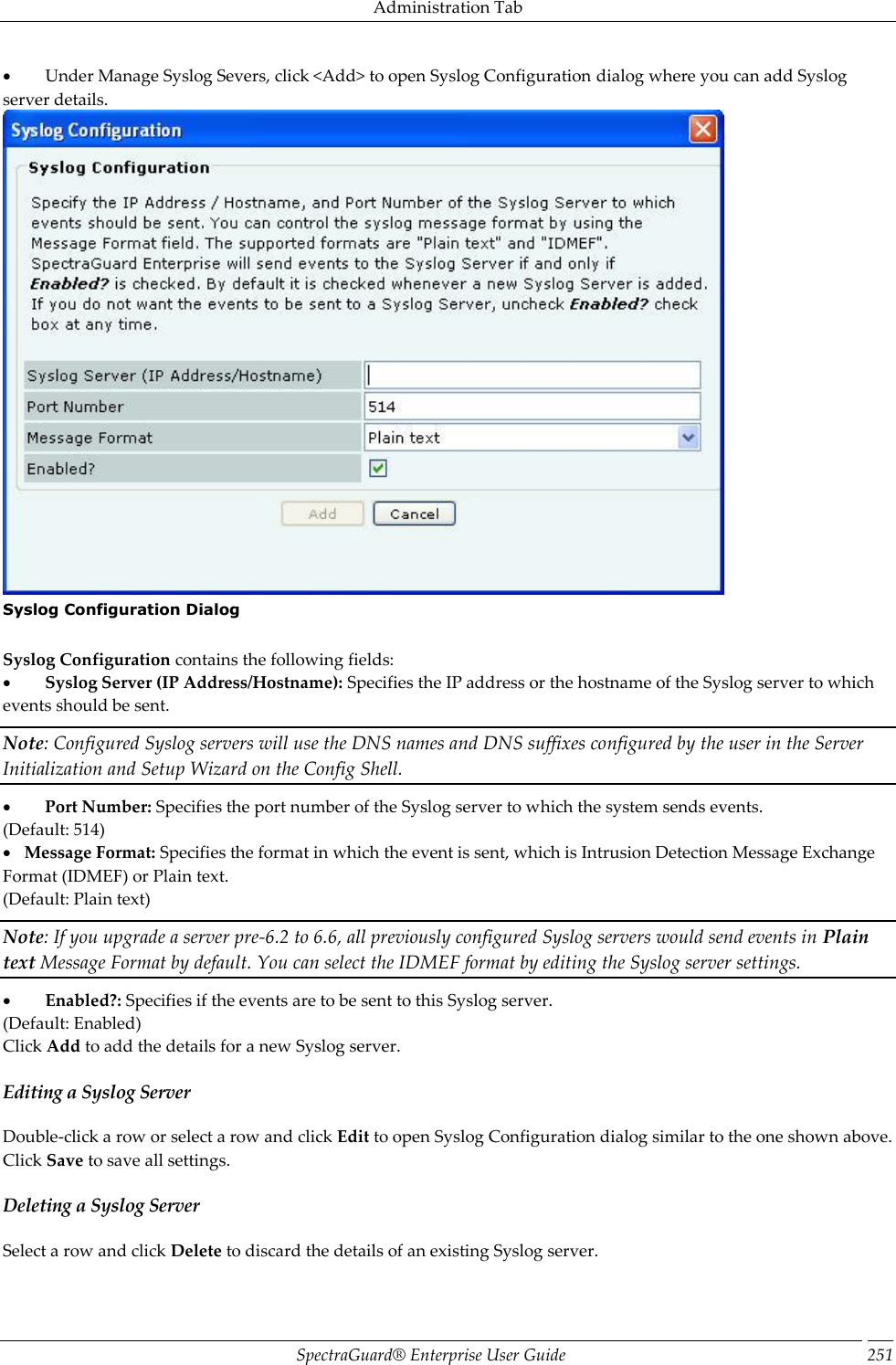 Administration Tab SpectraGuard®  Enterprise User Guide 251           Under Manage Syslog Severs, click &lt;Add&gt; to open Syslog Configuration dialog where you can add Syslog server details.  Syslog Configuration Dialog   Syslog Configuration contains the following fields:           Syslog Server (IP Address/Hostname): Specifies the IP address or the hostname of the Syslog server to which events should be sent. Note: Configured Syslog servers will use the DNS names and DNS suffixes configured by the user in the Server Initialization and Setup Wizard on the Config Shell.           Port Number: Specifies the port number of the Syslog server to which the system sends events. (Default: 514)     Message Format: Specifies the format in which the event is sent, which is Intrusion Detection Message Exchange Format (IDMEF) or Plain text. (Default: Plain text) Note: If you upgrade a server pre-6.2 to 6.6, all previously configured Syslog servers would send events in Plain text Message Format by default. You can select the IDMEF format by editing the Syslog server settings.           Enabled?: Specifies if the events are to be sent to this Syslog server. (Default: Enabled) Click Add to add the details for a new Syslog server. Editing a Syslog Server Double-click a row or select a row and click Edit to open Syslog Configuration dialog similar to the one shown above. Click Save to save all settings. Deleting a Syslog Server Select a row and click Delete to discard the details of an existing Syslog server. 