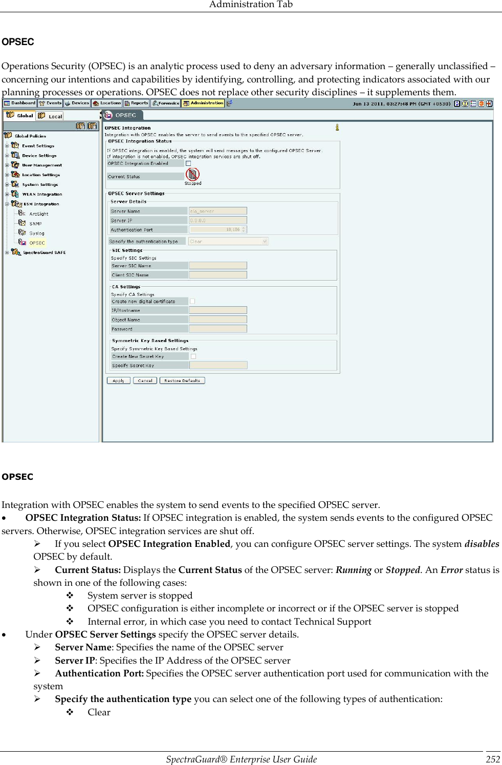 Administration Tab SpectraGuard®  Enterprise User Guide 252 OPSEC Operations Security (OPSEC) is an analytic process used to deny an adversary information – generally unclassified – concerning our intentions and capabilities by identifying, controlling, and protecting indicators associated with our planning processes or operations. OPSEC does not replace other security disciplines – it supplements them.      OPSEC   Integration with OPSEC enables the system to send events to the specified OPSEC server.           OPSEC Integration Status: If OPSEC integration is enabled, the system sends events to the configured OPSEC servers. Otherwise, OPSEC integration services are shut off.        If you select OPSEC Integration Enabled, you can configure OPSEC server settings. The system disables OPSEC by default.        Current Status: Displays the Current Status of the OPSEC server: Running or Stopped. An Error status is shown in one of the following cases:        System server is stopped        OPSEC configuration is either incomplete or incorrect or if the OPSEC server is stopped        Internal error, in which case you need to contact Technical Support           Under OPSEC Server Settings specify the OPSEC server details.        Server Name: Specifies the name of the OPSEC server        Server IP: Specifies the IP Address of the OPSEC server        Authentication Port: Specifies the OPSEC server authentication port used for communication with the system        Specify the authentication type you can select one of the following types of authentication:        Clear 