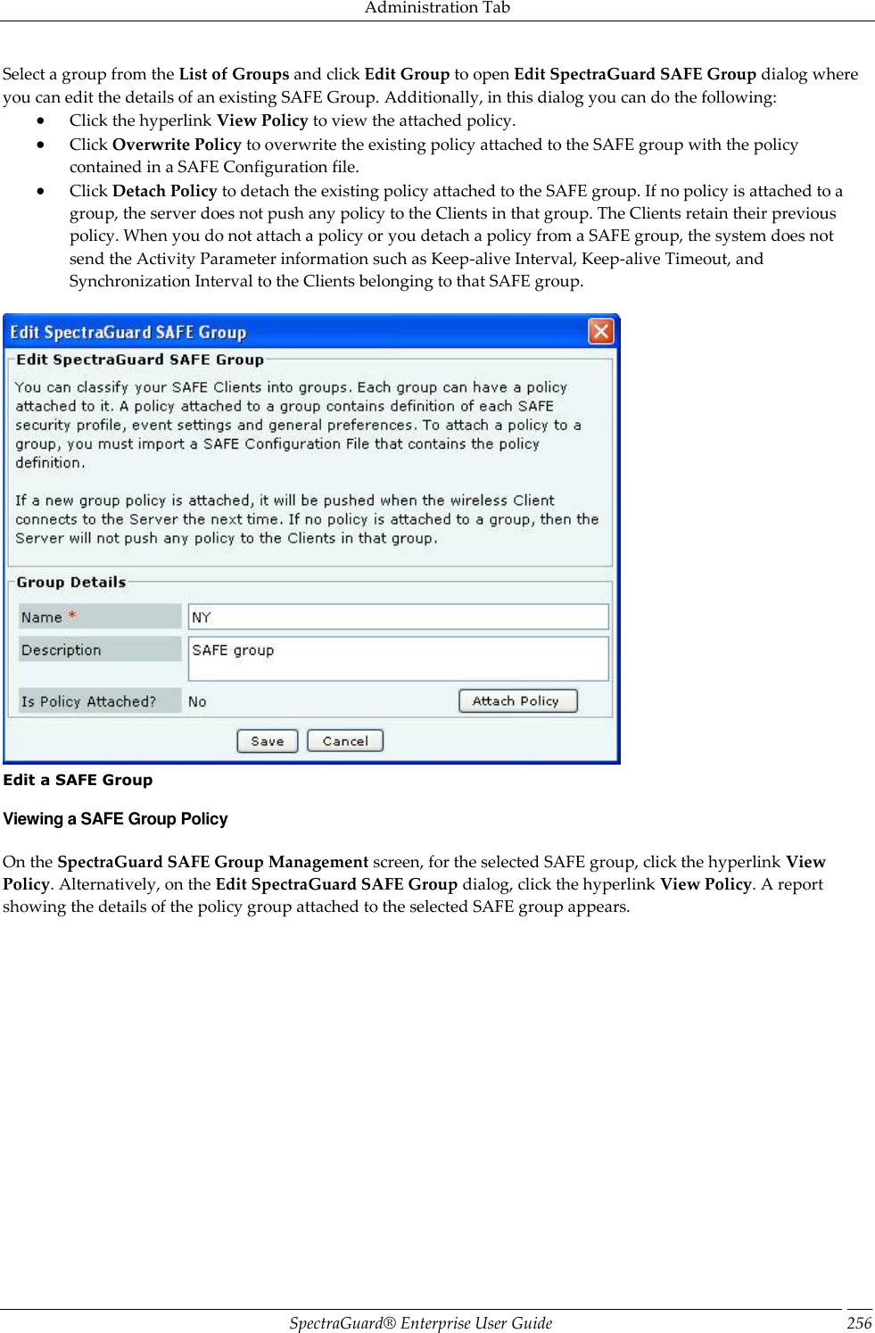 Administration Tab SpectraGuard®  Enterprise User Guide 256 Select a group from the List of Groups and click Edit Group to open Edit SpectraGuard SAFE Group dialog where you can edit the details of an existing SAFE Group. Additionally, in this dialog you can do the following:  Click the hyperlink View Policy to view the attached policy.  Click Overwrite Policy to overwrite the existing policy attached to the SAFE group with the policy contained in a SAFE Configuration file.  Click Detach Policy to detach the existing policy attached to the SAFE group. If no policy is attached to a group, the server does not push any policy to the Clients in that group. The Clients retain their previous policy. When you do not attach a policy or you detach a policy from a SAFE group, the system does not send the Activity Parameter information such as Keep-alive Interval, Keep-alive Timeout, and Synchronization Interval to the Clients belonging to that SAFE group.    Edit a SAFE Group Viewing a SAFE Group Policy On the SpectraGuard SAFE Group Management screen, for the selected SAFE group, click the hyperlink View Policy. Alternatively, on the Edit SpectraGuard SAFE Group dialog, click the hyperlink View Policy. A report showing the details of the policy group attached to the selected SAFE group appears.   