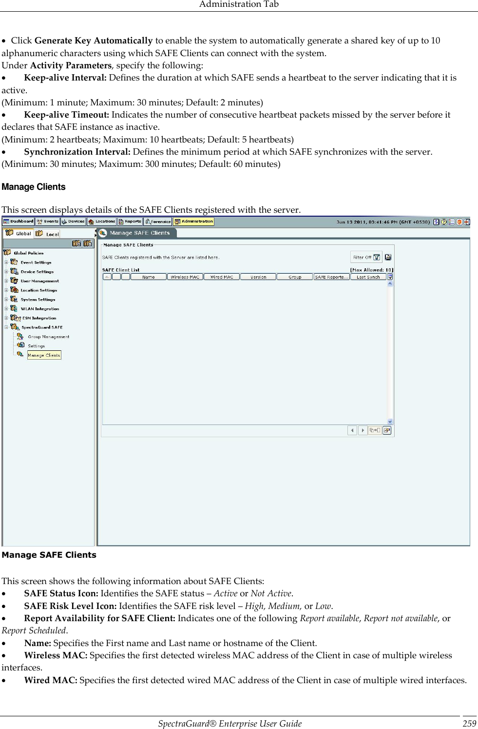 Administration Tab SpectraGuard®  Enterprise User Guide 259    Click Generate Key Automatically to enable the system to automatically generate a shared key of up to 10 alphanumeric characters using which SAFE Clients can connect with the system. Under Activity Parameters, specify the following:           Keep-alive Interval: Defines the duration at which SAFE sends a heartbeat to the server indicating that it is active. (Minimum: 1 minute; Maximum: 30 minutes; Default: 2 minutes)           Keep-alive Timeout: Indicates the number of consecutive heartbeat packets missed by the server before it declares that SAFE instance as inactive. (Minimum: 2 heartbeats; Maximum: 10 heartbeats; Default: 5 heartbeats)           Synchronization Interval: Defines the minimum period at which SAFE synchronizes with the server. (Minimum: 30 minutes; Maximum: 300 minutes; Default: 60 minutes) Manage Clients This screen displays details of the SAFE Clients registered with the server.  Manage SAFE Clients   This screen shows the following information about SAFE Clients:           SAFE Status Icon: Identifies the SAFE status – Active or Not Active.           SAFE Risk Level Icon: Identifies the SAFE risk level – High, Medium, or Low.           Report Availability for SAFE Client: Indicates one of the following Report available, Report not available, or Report Scheduled.           Name: Specifies the First name and Last name or hostname of the Client.           Wireless MAC: Specifies the first detected wireless MAC address of the Client in case of multiple wireless interfaces.           Wired MAC: Specifies the first detected wired MAC address of the Client in case of multiple wired interfaces. 