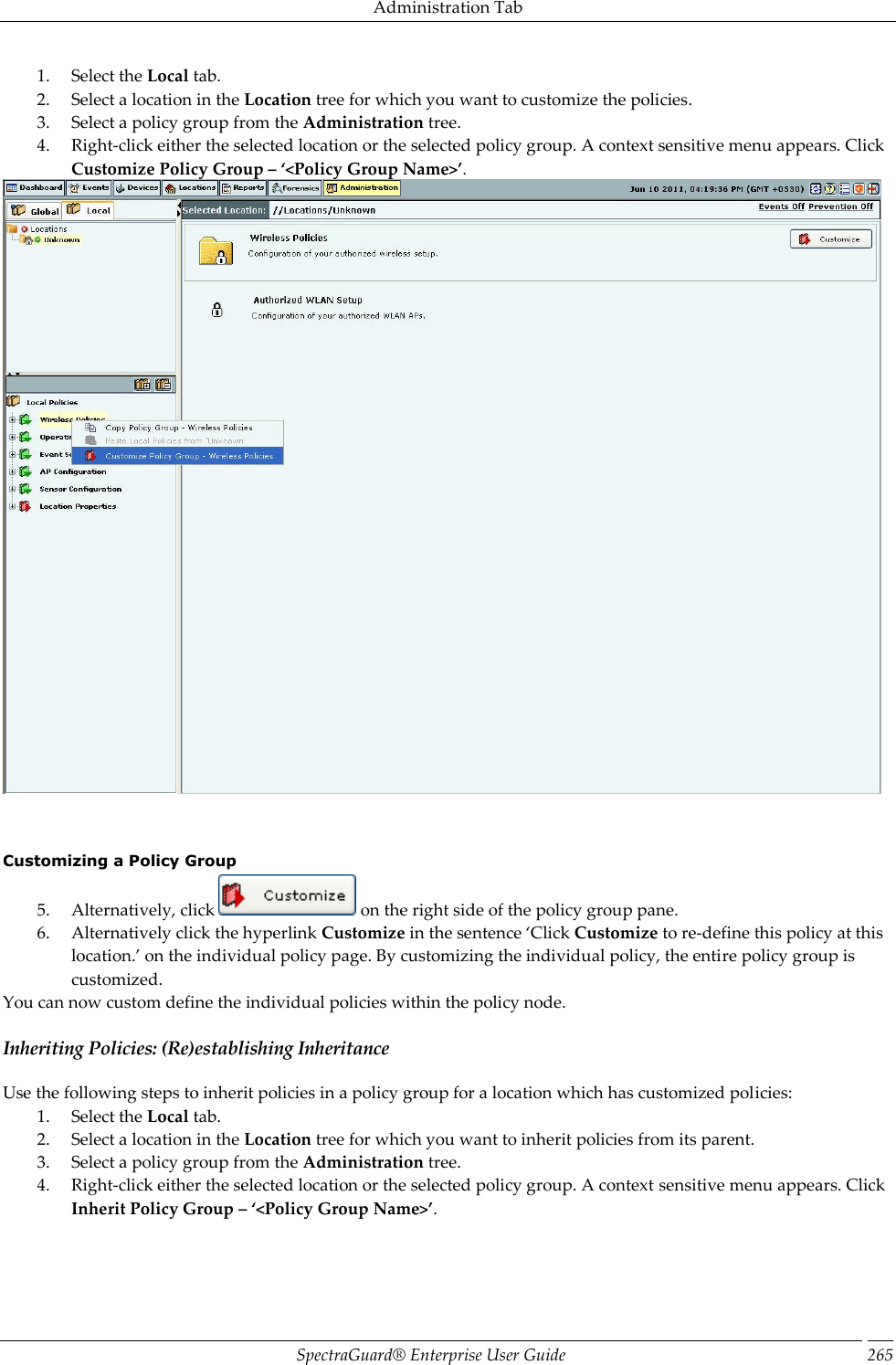 Administration Tab SpectraGuard®  Enterprise User Guide 265 1. Select the Local tab. 2. Select a location in the Location tree for which you want to customize the policies. 3. Select a policy group from the Administration tree. 4. Right-click either the selected location or the selected policy group. A context sensitive menu appears. Click Customize Policy Group – ‘&lt;Policy Group Name&gt;’.       Customizing a Policy Group 5. Alternatively, click   on the right side of the policy group pane. 6. Alternatively click the hyperlink Customize in the sentence ‘Click Customize to re-define this policy at this location.’ on the individual policy page. By customizing the individual policy, the entire policy group is customized. You can now custom define the individual policies within the policy node. Inheriting Policies: (Re)establishing Inheritance Use the following steps to inherit policies in a policy group for a location which has customized policies: 1. Select the Local tab. 2. Select a location in the Location tree for which you want to inherit policies from its parent. 3. Select a policy group from the Administration tree. 4. Right-click either the selected location or the selected policy group. A context sensitive menu appears. Click Inherit Policy Group – ‘&lt;Policy Group Name&gt;’. 