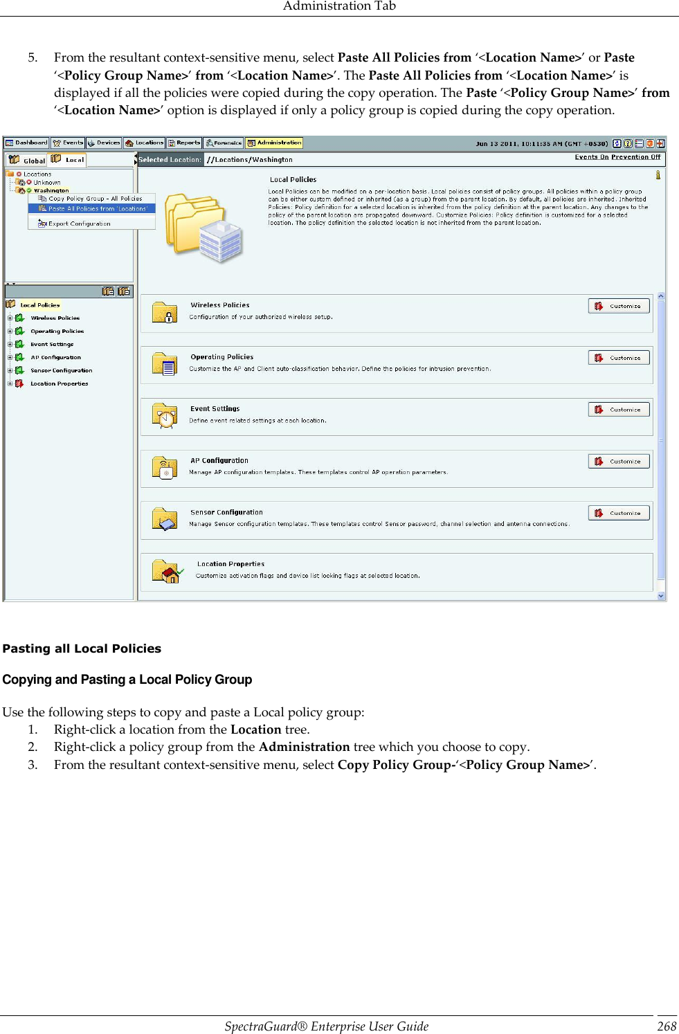 Administration Tab SpectraGuard®  Enterprise User Guide 268 5. From the resultant context-sensitive menu, select Paste All Policies from ‘&lt;Location Name&gt;’ or Paste ‘&lt;Policy Group Name&gt;’ from ‘&lt;Location Name&gt;’. The Paste All Policies from ‘&lt;Location Name&gt;’ is displayed if all the policies were copied during the copy operation. The Paste ‘&lt;Policy Group Name&gt;’ from ‘&lt;Location Name&gt;’ option is displayed if only a policy group is copied during the copy operation.        Pasting all Local Policies Copying and Pasting a Local Policy Group Use the following steps to copy and paste a Local policy group: 1. Right-click a location from the Location tree. 2. Right-click a policy group from the Administration tree which you choose to copy. 3. From the resultant context-sensitive menu, select Copy Policy Group-‘&lt;Policy Group Name&gt;’. 