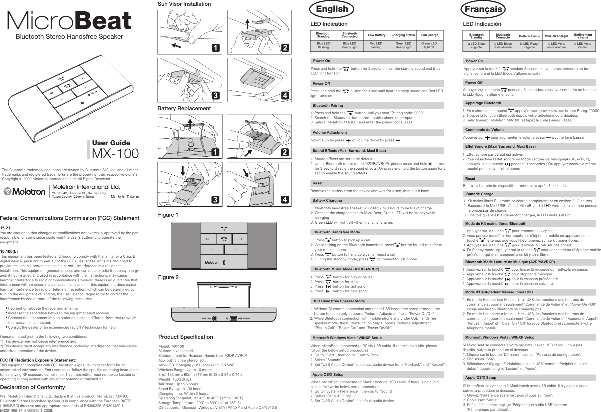 Bluetooth Stereo Handsfree SpeakerThe Bluetooth trademark and logos are owned by Bluetooth SIG, Inc. and all other trademarks and registered trademarks are the property of their respective owners.Copyright &copy; 2009 Moletron International Ltd, All Rights Reserved.Made in TaiwanMoletron International Ltd.2F, No. 42, Siaocian St., Banciao City, Taipei County (22064), Taiwan User GuideMX-100Federal Communications Commission (FCC) Statement15.21You are cautioned that changes or modifications not expressly approved by the part responsible for compliance could void the user&rsquo;s authority to operate the equipment.15.105(b)This equipment has been tested and found to comply with the limits for a Class B digital device, pursuant to part 15 of the FCC rules. These limits are designed to provide reasonable protection against harmful interference in a residential installation. This equipment generates, uses and can radiate radio frequency energy and, if not installed and used in accordance with the instructions, may cause harmful interference to radio communications. However, there is no guarantee that interference will not occur in a particular installation. If this equipment does cause harmful interference to radio or television reception, which can be determined by turning the equipment off and on, the user is encouraged to try to correct the interference by one or more of the following measures:        Reorient or relocate the receiving antenna.        Increase the separation between the equipment and receiver.        Connect the equipment into an outlet on a circuit different from that to which        the receiver is connected.        Consult the dealer or an experienced radio/TV technician for help.Operation is subject to the following two conditions:1) This device may not cause interference and2) This device must accept any interference, including interference that may cause undesired operation of the device.FCC RF Radiation Exposure Statement:This equipment complies with FCC radiation exposure limits set forth for an uncontrolled environment. End users must follow the specific operating instructions for satisfying RF exposure compliance. This transmitter must not be co-located or operating in conjunction with any other antenna or transmitter.Declaration of ConformityWe, Moletron International Ltd., declare that this product, MicroBeat (MX-100), Bluetooth Stereo Handsfree speaker is in compliance with the European R&amp;TTE (1999/5/EC) directive and appropriate standards of EN300328, EN301489-1, EN301489-17, EN60950-1:2006. Sun Visor InstallationBattery ReplacementFigure 1Figure 2Product SpeciﬁcationModel: MX-100Bluetooth version: v2.1Bluetooth profile: Headset, Hands-free, A2DP, AVRCPAUX out: 3.5mm stereo jack.Mini-USB: Charging / USB speaker / USB VoIP.Wireless Range: Up to 10 meterSize: 133mm x 60mm x19mm (5.18 x 2.34 x 0.74 in)　Weight: 150g (6 oz)Talk time: Up to 5 hours Stand-By: Up to 130 hoursCharging time: Within 3 hoursOperating Temperature: -0&deg;C to 40&deg;C (32&deg; to 104&deg; F)Storage Temperature: -20&deg;C to 50&deg;C (-4&deg; to 122&deg; F)OS supports: Microsoft Windows VISTA / WINXP and Apple OS/X v10.5LED IndicationBluetoothStandbyBluetoothConnected  Low Battery Charging status Full ChargeBlue LEDflashingBlue LEDsteady lightRed LEDflashingGreen LEDsteady lightGreen LEDlight offPower OnPress and hold the         button for 3 sec until hear the starting sound and Blue LED light turns on.Power OnAppuyez sur la touch&eacute;         pendant 3 secondes, vous avez entendre un bref signal sonore et la LED Bleue s&rsquo;allume ensuite.Power OffPress and hold the         button for 3 sec until hear the beep sound and Red LED light turns on.Power OffAppuyez sur la touch&eacute;        pendant  3 secondes, vous avez entendre un beep et la LED Rough s&rsquo;allume ensuite. Bluetooth Pairing1. Press and hold the         button until you hear &ldquo;Pairing code: 0000&rdquo;.2. Search the Bluetooth device from mobile phone or computer.3. Select &rdquo;Moletron MX-100&rdquo; and enter the pairing code 0000. Appairage Bluetooth1. En maintenant la touch&eacute;        appuy&eacute;e, vous pouvez saisissez le code Pairing: &ldquo;0000&rdquo;.2. Trouvez la fonction Bluetooth depuis votre t&eacute;l&eacute;phone ou ordinateur.3. S&eacute;lectionnez &rdquo;Moletron MX-100&rdquo; et tapez le code Pairing: &rdquo;0000&rdquo;.Sound Effects (Maxi Surround, Maxi Bass)1. Sound effects are set to be default.2. Under Bluetooth music mode (A2DP/AVRCP), please press and hold       button     for 3 sec to disable the sound effects; Or press and hold the button again for 3     sec to enable the sound effects. Volume AdjustmentVolume up by press        or volume down by press       .Commande de VolumeAppuyez sur       pour augmenter le volume et sur       pour le faire baisser. Effet Sonore (Maxi Surround, Maxi Bass)1. Effet sonore par d&eacute;faut est activ&eacute;.2. Pour d&eacute;sactiver l'effet sonore en Mode Lecture de Musique(A2DP/AVRCP),     appuyez sur la touch&eacute;        pendant 3 secondes ; Ou appuyez encore la m&ecirc;me     touch&eacute; pour activer l'effet sonore.1 23 41 23 4ResetRemove the battery from the device and wait for 3 sec, then put it back.Battery Charging 1. Bluetooth handsfree speaker will need 2 to 3 hours to be full of charge.2. Connect the charger cable to MicroBeat; Green LED will be steady while     charging.3. Green LED will light off when it&rsquo;s full of charge.1. Press         button for play or pause.2. Press         button for stop.3. Press         button for last song. 4. Press         button for next song.1. Press       button to pick up a call .2. While talking on the Bluetooth handsfree, press       button for call transfer to     your mobile phone.3. Press        button to hang up a call or reject a call.4. During the standby mode, press        to connect to last phone.     Bluetooth Handsfree Mode  Bluetooth Music Mode (A2DP/AVRCP)1. Without Bluetooth connection and under USB handsfree speaker mode, the     button function only supports &ldquo;Volume Adjustment&rdquo; and &ldquo;Power On/Off&rdquo;.2. While Bluetooth connection with mobile phone and under USB handsfree     speaker mode, the button function only supports &ldquo;Volume Adjustment&rdquo;,     &ldquo;Pickup Call&rdquo;, &ldquo;Reject Call&rdquo; and &ldquo;Power On/Off&rdquo;.USB Handsfree Speaker ModeWhen MicroBeat connected to PC via USB cable, if there is no audio, please follow the below setup procedures.1. Go to &ldquo;Start&rdquo;, then go to &ldquo;Control Panel&rdquo;.2. Select &ldquo;Sounds&rdquo;.3. Set &ldquo;USB Audio Device&rdquo; as default audio device from &ldquo;Playback&rdquo; and &ldquo;Record&rdquo; .Microsoft Windows Vista / WINXP SetupWhen MicroBeat connected to Mackintosh via USB cable, if there is no audio, please follow the below setup procedures.1. Go to &ldquo;System Preference&rdquo;, then go to &ldquo;Sound&rdquo;.2. Select &ldquo;Output&rdquo; &amp; &ldquo;Input&rdquo;.3. Set &ldquo;USB Audio Device&rdquo; as default audio deviceApple OS/X SetupLED Indicaci&oacute;nBluetoothStandbyBluetoothConnect&eacute; Batterie Faible Mise en charger Enti&egrave;rementcharg&eacute;la LED Bleueclignotela LED Bleuereste allum&eacute;ela LED Roughclignotela LED Vertereste allum&eacute;ela LED Vertes&rsquo;&eacute;teint1. Appuyez sur la touch&eacute;        pour r&eacute;pondre aux appels.2. Vous pouvez transf&eacute;rer les appels sur t&eacute;l&eacute;phone mobile en appuyant sur la     touch&eacute;        le temps que vous t&eacute;l&eacute;phoneriez sur ce kit mains-libres.3. Appuyez sur la touch&eacute;        pour terminer ou refuser des appels.4. En Stanby mode, appuyez sur la touch&eacute;        pour connecter au t&eacute;l&eacute;phone mobile     pr&eacute;c&eacute;dent qui s&rsquo;est connect&eacute; &agrave; ce kit mains-libres.  ResetRetirez la batterie de dispositif et remettez-la apr&egrave;s 3 secondes. Batterie Charge1. Kit mains-libres Bluetooth se charge compl&egrave;tement en environ 2~3 heures.2. Raccordez le Mini-USB c&acirc;ble &agrave; MicroBeat; La LED Verte reste allum&eacute;e pendant     le processus de charge.3. Une fois qu&rsquo;elle est enti&egrave;rement charg&eacute;e, la LED Verte s&rsquo;&eacute;teint. Si MicroBeat se connecte &agrave; votre ordinateur avec USB c&acirc;ble, il n&rsquo;y a pas d&rsquo;audio, suivez la proc&eacute;dure ci-dessous. 1. Cliquez sur le bouton "D&eacute;marrer" puis sur "Panneau de configuration".2. Choisissez "Son". 3. S&eacute;l&eacute;ctionnez r&eacute;glage "P&eacute;riph&eacute;rique audio USB" comme "P&eacute;riph&eacute;rique par     d&eacute;faut" depuis l&rsquo;onglet "Lecture" et "Audio".Microsoft Windows Vista / WINXP Setup1. En mode Haut-parleur Mains-Libres USB, les fonctions des boutons de     commande supportent seulement "Commande de Volume" et "Power On / Off"     lorsqu&rsquo;une liaison Bluetooth se connecte pas.2. En mode Haut-parleur Mains-Libres USB, les fonctions des boutons de     commande supportent seulement "Commande de Volume", "R&eacute;pondre l&rsquo;Appel",     "Refuser l&rsquo;Appel" et "Power On / Off" lorsque Bluetooth est connect&eacute; &agrave; votre     t&eacute;l&eacute;phone mobile.  Mode d&rsquo;Haut-parleur Mains-Libres USB    Mode de Kit mains-libres Bluetooth 1. Appuyez sur la touch&eacute;        pour lancer la musique ou mettez-la en pause. 2. Appuyez sur la touch&eacute;        pour stopper la musique. 3. Appuyez sur la touch&eacute;        pour la chanson pr&eacute;c&eacute;dente. 4. Appuyez sur la touch&eacute;        pour la chanson suivante.Bluetooth Mode Lecture de Musique (A2DP/AVRCP) Si MicroBeat se connecte &agrave; Mackintosh avec USB c&acirc;ble, il n&rsquo;y a pas d&rsquo;audio, suivez la proc&eacute;dure ci-dessous. 1. Ouvrez "Pr&eacute;f&eacute;rence syst&egrave;me", puis cliquez sur "Son".2. Choisissez "Sortie". 3. Enfin s&eacute;l&eacute;ctionnez r&eacute;glage "P&eacute;riph&eacute;rique audio USB" comme     "P&eacute;riph&eacute;rique par d&eacute;faut".Apple OS/X SetupFran&ccedil;aisEnglish(正面)說明書尺寸 420x297mm顏色:黑色