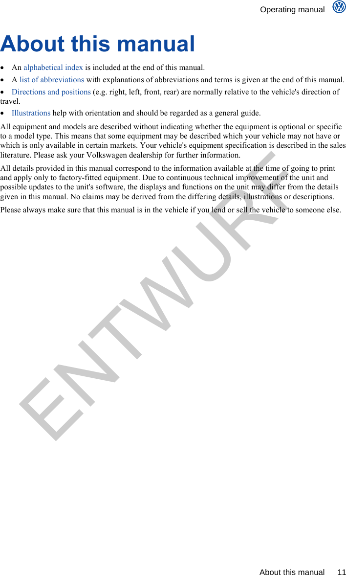    Operating manual      About this manual  11 About this manual  An alphabetical index is included at the end of this manual.  A list of abbreviations with explanations of abbreviations and terms is given at the end of this manual.  Directions and positions (e.g. right, left, front, rear) are normally relative to the vehicle&apos;s direction of travel.  Illustrations help with orientation and should be regarded as a general guide. All equipment and models are described without indicating whether the equipment is optional or specific to a model type. This means that some equipment may be described which your vehicle may not have or which is only available in certain markets. Your vehicle&apos;s equipment specification is described in the sales literature. Please ask your Volkswagen dealership for further information. All details provided in this manual correspond to the information available at the time of going to print and apply only to factory-fitted equipment. Due to continuous technical improvement of the unit and possible updates to the unit&apos;s software, the displays and functions on the unit may differ from the details given in this manual. No claims may be derived from the differing details, illustrations or descriptions. Please always make sure that this manual is in the vehicle if you lend or sell the vehicle to someone else. ENTWURF