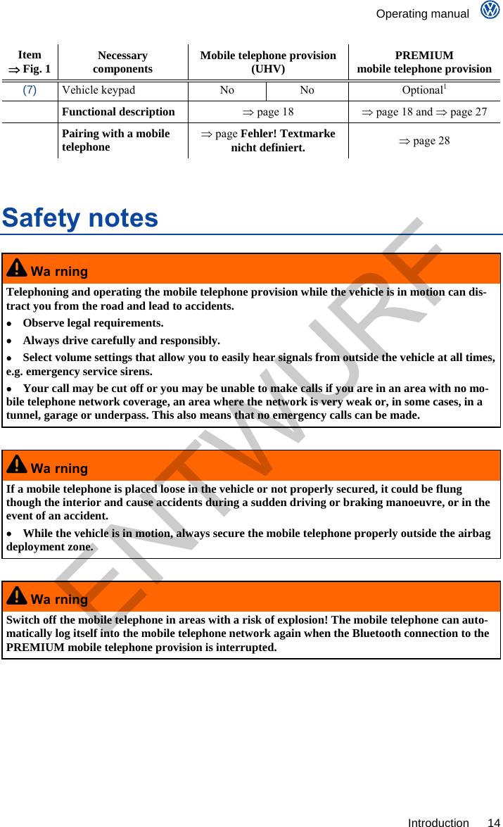    Operating manual     Introduction 14 Item  Fig. 1  Necessary  components  Mobile telephone provision (UHV)  PREMIUM mobile telephone provision (7) Vehicle keypad  No  No  Optional1  Functional description  page 18   page 18 and  page 27  Pairing with a mobile telephone  page Fehler! Textmarke nicht definiert.  page 28  Safety notes  Wa rning Telephoning and operating the mobile telephone provision while the vehicle is in motion can dis-tract you from the road and lead to accidents.   Observe legal requirements.   Always drive carefully and responsibly.   Select volume settings that allow you to easily hear signals from outside the vehicle at all times, e.g. emergency service sirens.   Your call may be cut off or you may be unable to make calls if you are in an area with no mo-bile telephone network coverage, an area where the network is very weak or, in some cases, in a tunnel, garage or underpass. This also means that no emergency calls can be made.   Wa rning If a mobile telephone is placed loose in the vehicle or not properly secured, it could be flung though the interior and cause accidents during a sudden driving or braking manoeuvre, or in the event of an accident.   While the vehicle is in motion, always secure the mobile telephone properly outside the airbag deployment zone.   Wa rning Switch off the mobile telephone in areas with a risk of explosion! The mobile telephone can auto-matically log itself into the mobile telephone network again when the Bluetooth connection to the PREMIUM mobile telephone provision is interrupted.  ENTWURF