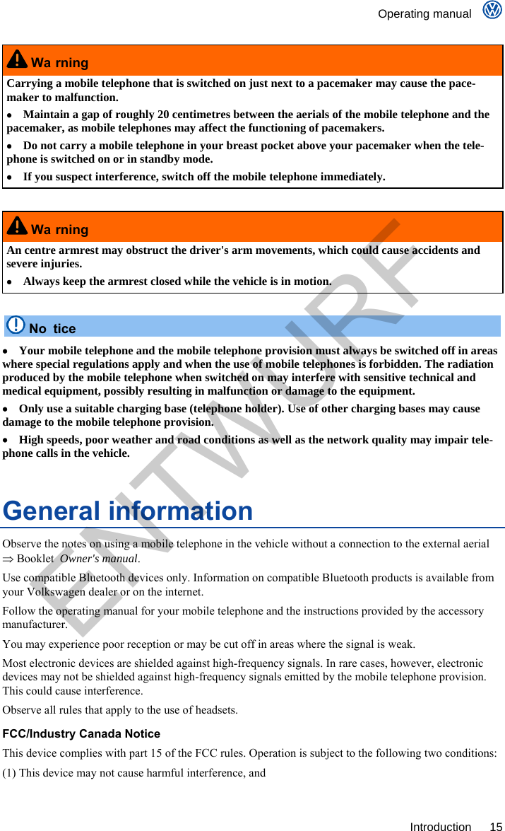    Operating manual     Introduction 15  Wa rning Carrying a mobile telephone that is switched on just next to a pacemaker may cause the pace-maker to malfunction.   Maintain a gap of roughly 20 centimetres between the aerials of the mobile telephone and the pacemaker, as mobile telephones may affect the functioning of pacemakers.   Do not carry a mobile telephone in your breast pocket above your pacemaker when the tele-phone is switched on or in standby mode.   If you suspect interference, switch off the mobile telephone immediately.   Wa rning An centre armrest may obstruct the driver&apos;s arm movements, which could cause accidents and severe injuries.   Always keep the armrest closed while the vehicle is in motion.   No tice   Your mobile telephone and the mobile telephone provision must always be switched off in areas where special regulations apply and when the use of mobile telephones is forbidden. The radiation produced by the mobile telephone when switched on may interfere with sensitive technical and medical equipment, possibly resulting in malfunction or damage to the equipment.   Only use a suitable charging base (telephone holder). Use of other charging bases may cause damage to the mobile telephone provision.   High speeds, poor weather and road conditions as well as the network quality may impair tele-phone calls in the vehicle. General information Observe the notes on using a mobile telephone in the vehicle without a connection to the external aerial  Booklet  Owner&apos;s manual. Use compatible Bluetooth devices only. Information on compatible Bluetooth products is available from your Volkswagen dealer or on the internet. Follow the operating manual for your mobile telephone and the instructions provided by the accessory manufacturer. You may experience poor reception or may be cut off in areas where the signal is weak. Most electronic devices are shielded against high-frequency signals. In rare cases, however, electronic devices may not be shielded against high-frequency signals emitted by the mobile telephone provision. This could cause interference. Observe all rules that apply to the use of headsets.FCC/Industry Canada NoticeThis device complies with part 15 of the FCC rules. Operation is subject to the following two conditions: (1) This device may not cause harmful interference, and  ENTWURF