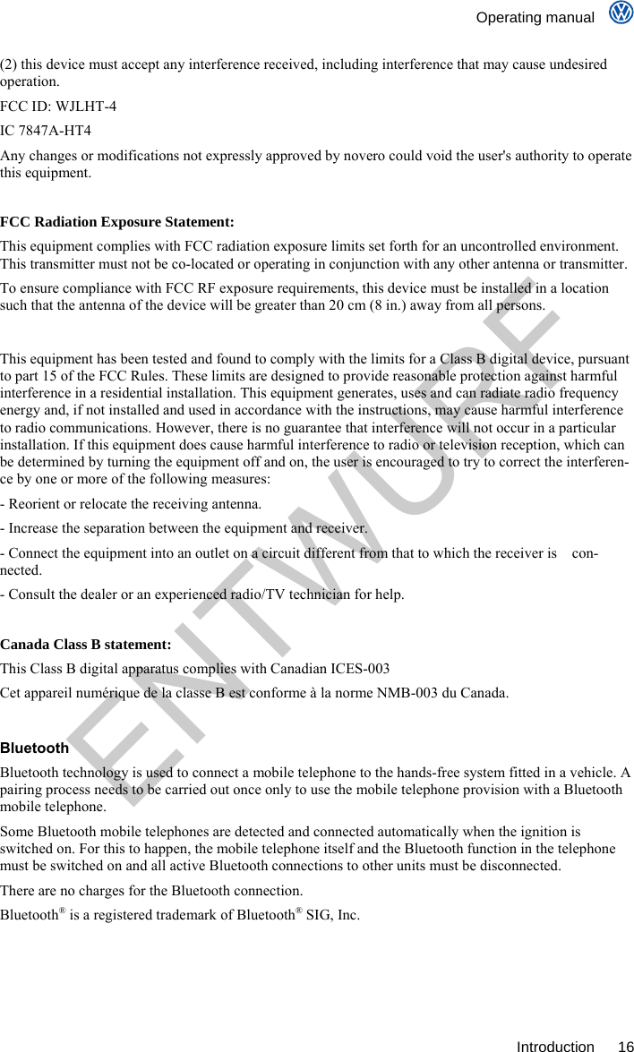    Operating manual     Introduction 16 (2) this device must accept any interference received, including interference that may cause undesired operation.  FCC ID: WJLHT-4 IC 7847A-HT4 Any changes or modifications not expressly approved by novero could void the user&apos;s authority to operate this equipment.  FCC Radiation Exposure Statement:  This equipment complies with FCC radiation exposure limits set forth for an uncontrolled environment. This transmitter must not be co-located or operating in conjunction with any other antenna or transmitter. To ensure compliance with FCC RF exposure requirements, this device must be installed in a location such that the antenna of the device will be greater than 20 cm (8 in.) away from all persons.  This equipment has been tested and found to comply with the limits for a Class B digital device, pursuant to part 15 of the FCC Rules. These limits are designed to provide reasonable protection against harmful interference in a residential installation. This equipment generates, uses and can radiate radio frequency energy and, if not installed and used in accordance with the instructions, may cause harmful interference to radio communications. However, there is no guarantee that interference will not occur in a particular installation. If this equipment does cause harmful interference to radio or television reception, which can be determined by turning the equipment off and on, the user is encouraged to try to correct the interferen-ce by one or more of the following measures: - Reorient or relocate the receiving antenna. - Increase the separation between the equipment and receiver. - Connect the equipment into an outlet on a circuit different from that to which the receiver is    con-nected. - Consult the dealer or an experienced radio/TV technician for help.  Canada Class B statement: This Class B digital apparatus complies with Canadian ICES-003 Cet appareil numérique de la classe B est conforme à la norme NMB-003 du Canada.  Bluetooth Bluetooth technology is used to connect a mobile telephone to the hands-free system fitted in a vehicle. A pairing process needs to be carried out once only to use the mobile telephone provision with a Bluetooth mobile telephone. Some Bluetooth mobile telephones are detected and connected automatically when the ignition is switched on. For this to happen, the mobile telephone itself and the Bluetooth function in the telephone must be switched on and all active Bluetooth connections to other units must be disconnected. There are no charges for the Bluetooth connection. Bluetooth® is a registered trademark of Bluetooth® SIG, Inc. ENTWURF