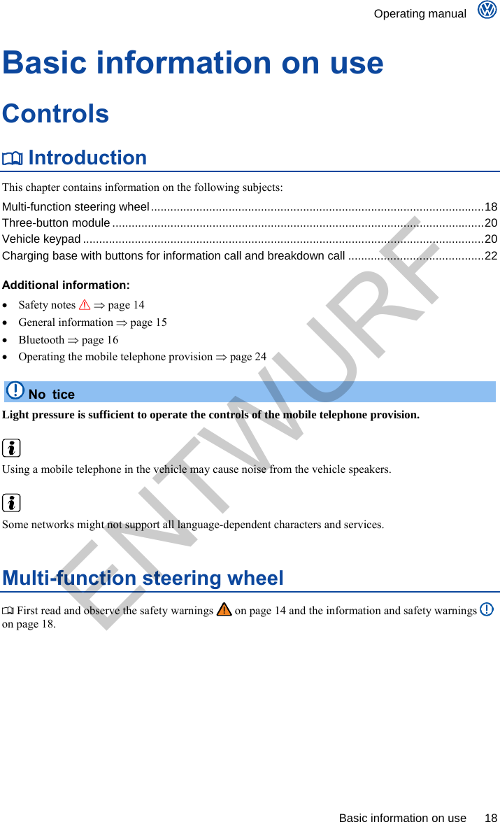    Operating manual      Basic information on use  18 Basic information on use Controls  Introduction This chapter contains information on the following subjects: Multi-function steering wheel.......................................................................................................18 Three-button module ...................................................................................................................20 Vehicle keypad ............................................................................................................................20 Charging base with buttons for information call and breakdown call ..........................................22  Additional information:  Safety notes   page 14  General information  page 15  Bluetooth  page 16   Operating the mobile telephone provision  page 24  No tice Light pressure is sufficient to operate the controls of the mobile telephone provision.   Using a mobile telephone in the vehicle may cause noise from the vehicle speakers.   Some networks might not support all language-dependent characters and services. Multi-function steering wheel  First read and observe the safety warnings   on page 14 and the information and safety warnings   on page 18. ENTWURF