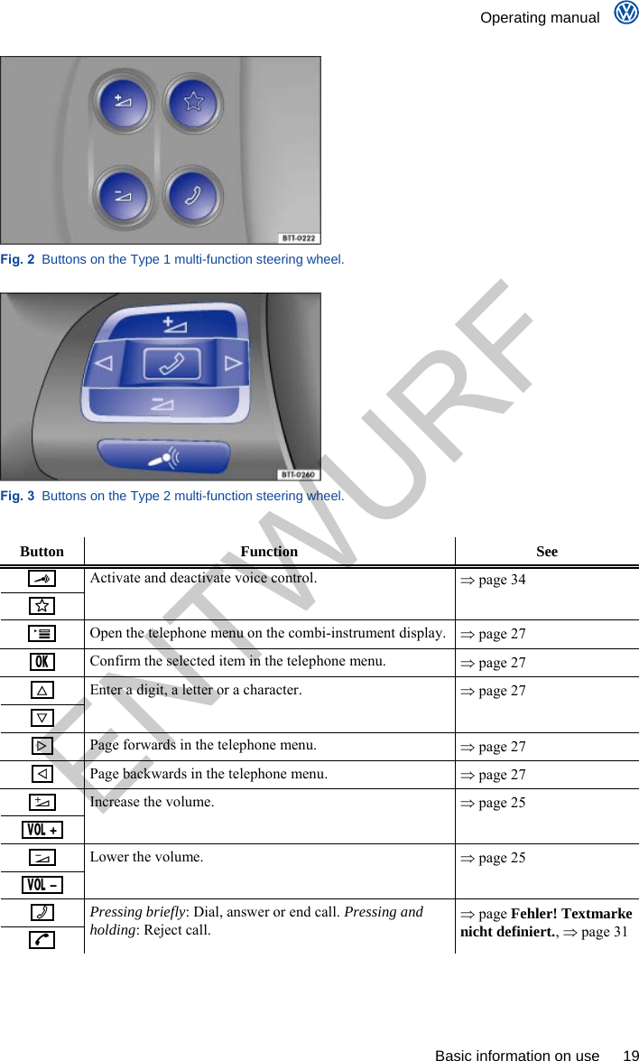    Operating manual      Basic information on use  19  Fig. 2  Buttons on the Type 1 multi-function steering wheel.  Fig. 3  Buttons on the Type 2 multi-function steering wheel.  Button Function  See       Activate and deactivate voice control.   page 34    Open the telephone menu on the combi-instrument display.   page 27    Confirm the selected item in the telephone menu.   page 27       Enter a digit, a letter or a character.   page 27    Page forwards in the telephone menu.   page 27    Page backwards in the telephone menu.   page 27        Increase the volume.   page 25        Lower the volume.   page 25       Pressing briefly: Dial, answer or end call. Pressing and holding: Reject call.  page Fehler! Textmarke nicht definiert.,  page 31  ENTWURF