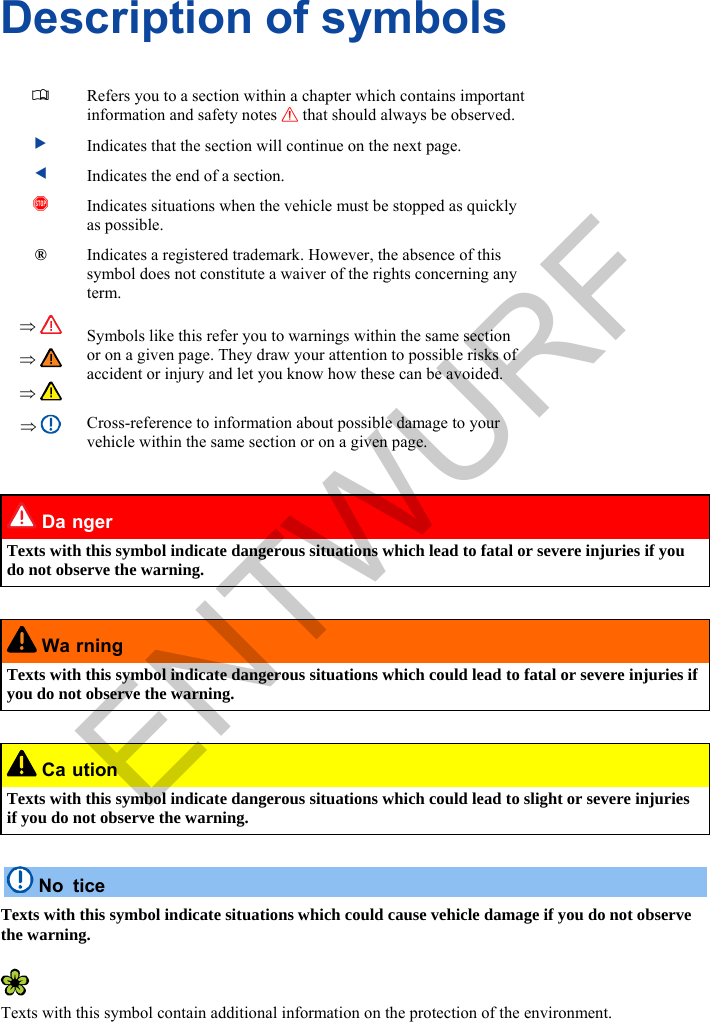      Description of symbols   Refers you to a section within a chapter which contains important information and safety notes  that should always be observed.  Indicates that the section will continue on the next page.  Indicates the end of a section.  Indicates situations when the vehicle must be stopped as quickly as possible. ® Indicates a registered trademark. However, the absence of this symbol does not constitute a waiver of the rights concerning any term.         Symbols like this refer you to warnings within the same section or on a given page. They draw your attention to possible risks of accident or injury and let you know how these can be avoided.   Cross-reference to information about possible damage to your vehicle within the same section or on a given page.   Da nger Texts with this symbol indicate dangerous situations which lead to fatal or severe injuries if you do not observe the warning.   Wa rning Texts with this symbol indicate dangerous situations which could lead to fatal or severe injuries if you do not observe the warning.   Ca ution Texts with this symbol indicate dangerous situations which could lead to slight or severe injuries if you do not observe the warning.   No tice Texts with this symbol indicate situations which could cause vehicle damage if you do not observe the warning.   Texts with this symbol contain additional information on the protection of the environment. ENTWURF