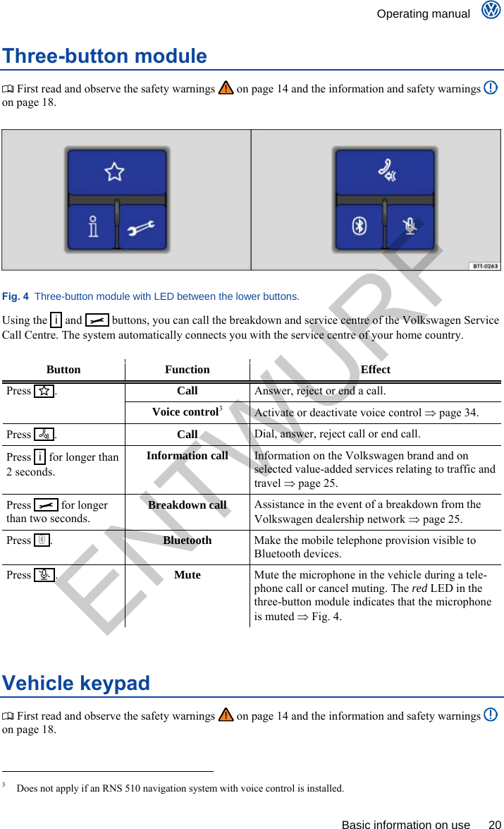    Operating manual      Basic information on use  20 Three-button module  First read and observe the safety warnings   on page 14 and the information and safety warnings   on page 18.  Fig. 4  Three-button module with LED between the lower buttons. Using the   i  and     buttons, you can call the breakdown and service centre of the Volkswagen Service Call Centre. The system automatically connects you with the service centre of your home country.  Button Function  Effect Call Answer, reject or end a call. Press    . Voice control3 Activate or deactivate voice control  page 34. Press    .  Call Dial, answer, reject call or end call. Press   i  for longer than 2 seconds. Information call Information on the Volkswagen brand and on selected value-added services relating to traffic and travel  page 25. Press     for longer than two seconds. Breakdown call Assistance in the event of a breakdown from the Volkswagen dealership network  page 25. Press    .  Bluetooth Make the mobile telephone provision visible to Bluetooth devices. Press    .  Mute Mute the microphone in the vehicle during a tele-phone call or cancel muting. The red LED in the three-button module indicates that the microphone is muted  Fig. 4.  Vehicle keypad  First read and observe the safety warnings   on page 14 and the information and safety warnings   on page 18.                                                       3  Does not apply if an RNS 510 navigation system with voice control is installed. ENTWURF