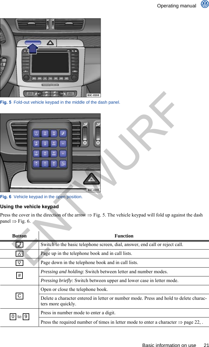    Operating manual      Basic information on use  21  Fig. 5  Fold-out vehicle keypad in the middle of the dash panel.  Fig. 6  Vehicle keypad in the open position. Using the vehicle keypad Press the cover in the direction of the arrow  Fig. 5. The vehicle keypad will fold up against the dash panel  Fig. 6.  Button Function    Switch to the basic telephone screen, dial, answer, end call or reject call.    Page up in the telephone book and in call lists.    Page down in the telephone book and in call lists. Pressing and holding: Switch between letter and number modes.  #  Pressing briefly: Switch between upper and lower case in letter mode. Open or close the telephone book.  C  Delete a character entered in letter or number mode. Press and hold to delete charac-ters more quickly. Press in number mode to enter a digit.  0  to  9  Press the required number of times in letter mode to enter a character  page 22, . ENTWURF