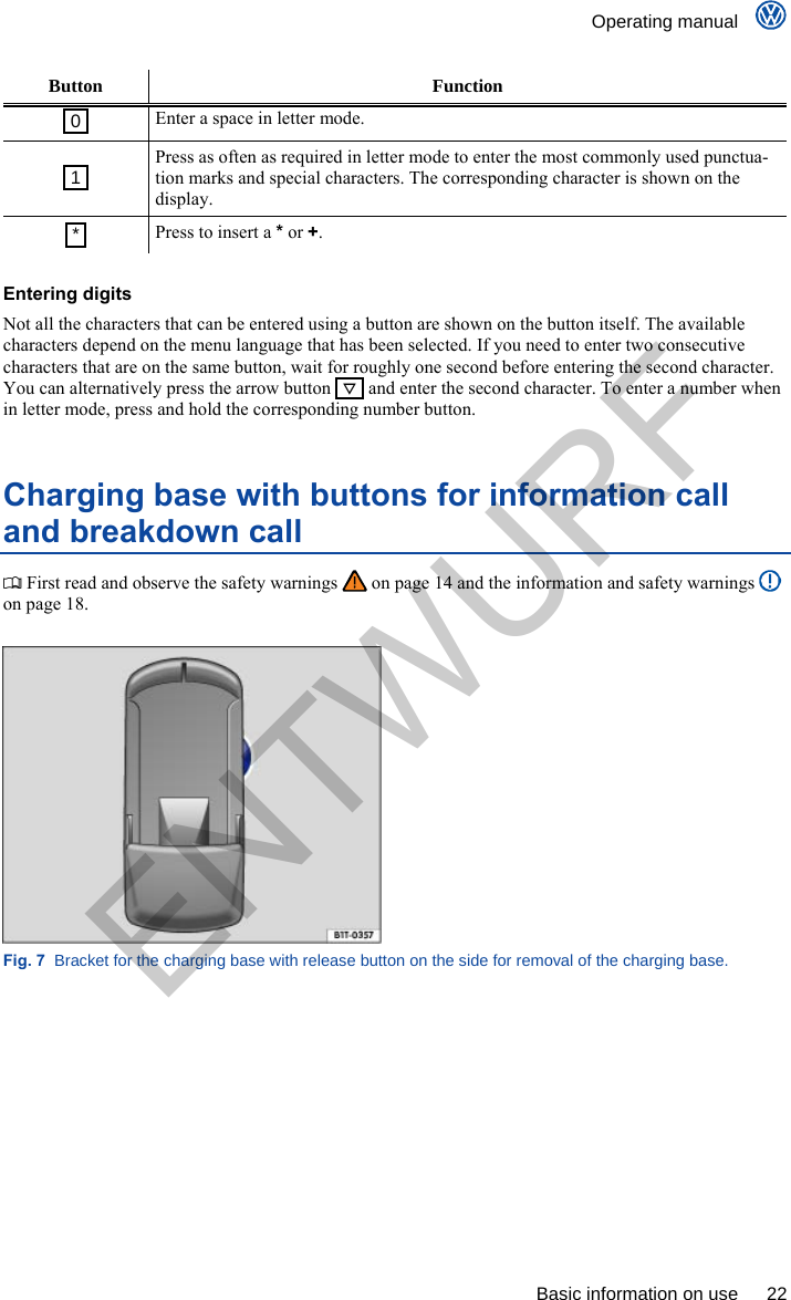    Operating manual      Basic information on use  22 Button Function  0  Enter a space in letter mode.  1  Press as often as required in letter mode to enter the most commonly used punctua-tion marks and special characters. The corresponding character is shown on the display.  *  Press to insert a * or +.  Entering digits Not all the characters that can be entered using a button are shown on the button itself. The available characters depend on the menu language that has been selected. If you need to enter two consecutive characters that are on the same button, wait for roughly one second before entering the second character. You can alternatively press the arrow button     and enter the second character. To enter a number when in letter mode, press and hold the corresponding number button. Charging base with buttons for information call and breakdown call  First read and observe the safety warnings   on page 14 and the information and safety warnings   on page 18.  Fig. 7  Bracket for the charging base with release button on the side for removal of the charging base. ENTWURF