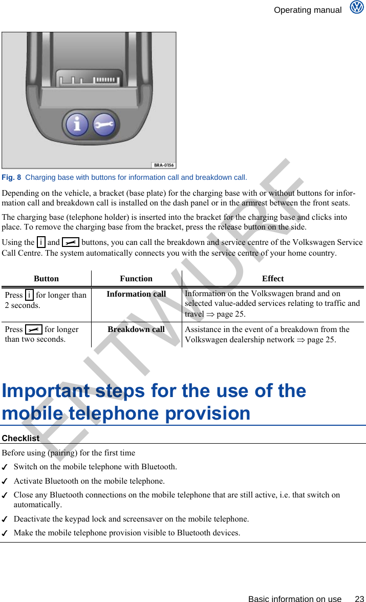    Operating manual      Basic information on use  23  Fig. 8  Charging base with buttons for information call and breakdown call. Depending on the vehicle, a bracket (base plate) for the charging base with or without buttons for infor-mation call and breakdown call is installed on the dash panel or in the armrest between the front seats. The charging base (telephone holder) is inserted into the bracket for the charging base and clicks into place. To remove the charging base from the bracket, press the release button on the side. Using the   i  and     buttons, you can call the breakdown and service centre of the Volkswagen Service Call Centre. The system automatically connects you with the service centre of your home country.  Button Function  Effect Press   i  for longer than 2 seconds. Information call Information on the Volkswagen brand and on selected value-added services relating to traffic and travel  page 25. Press     for longer than two seconds. Breakdown call Assistance in the event of a breakdown from the Volkswagen dealership network  page 25.  Important steps for the use of the mobile telephone provision Checklist Before using (pairing) for the first time   Switch on the mobile telephone with Bluetooth.   Activate Bluetooth on the mobile telephone.   Close any Bluetooth connections on the mobile telephone that are still active, i.e. that switch on automatically.   Deactivate the keypad lock and screensaver on the mobile telephone.   Make the mobile telephone provision visible to Bluetooth devices.  ENTWURF