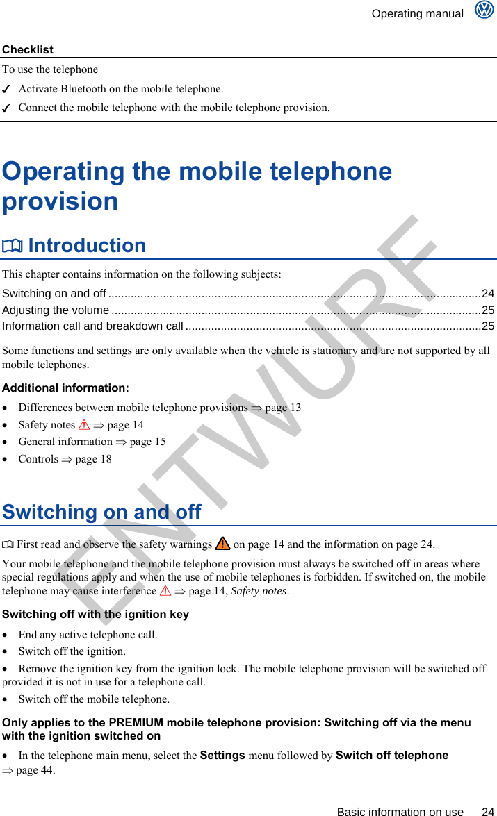    Operating manual      Basic information on use  24 Checklist To use the telephone   Activate Bluetooth on the mobile telephone.   Connect the mobile telephone with the mobile telephone provision.  Operating the mobile telephone provision  Introduction This chapter contains information on the following subjects: Switching on and off ....................................................................................................................24 Adjusting the volume ...................................................................................................................25 Information call and breakdown call ............................................................................................25  Some functions and settings are only available when the vehicle is stationary and are not supported by all mobile telephones. Additional information:   Differences between mobile telephone provisions  page 13  Safety notes   page 14  General information  page 15  Controls  page 18 Switching on and off  First read and observe the safety warnings   on page 14 and the information on page 24. Your mobile telephone and the mobile telephone provision must always be switched off in areas where special regulations apply and when the use of mobile telephones is forbidden. If switched on, the mobile telephone may cause interference   page 14, Safety notes. Switching off with the ignition key    End any active telephone call.   Switch off the ignition.   Remove the ignition key from the ignition lock. The mobile telephone provision will be switched off provided it is not in use for a telephone call.   Switch off the mobile telephone. Only applies to the PREMIUM mobile telephone provision: Switching off via the menu with the ignition switched on   In the telephone main menu, select the Settings menu followed by Switch off telephone  page 44. ENTWURF