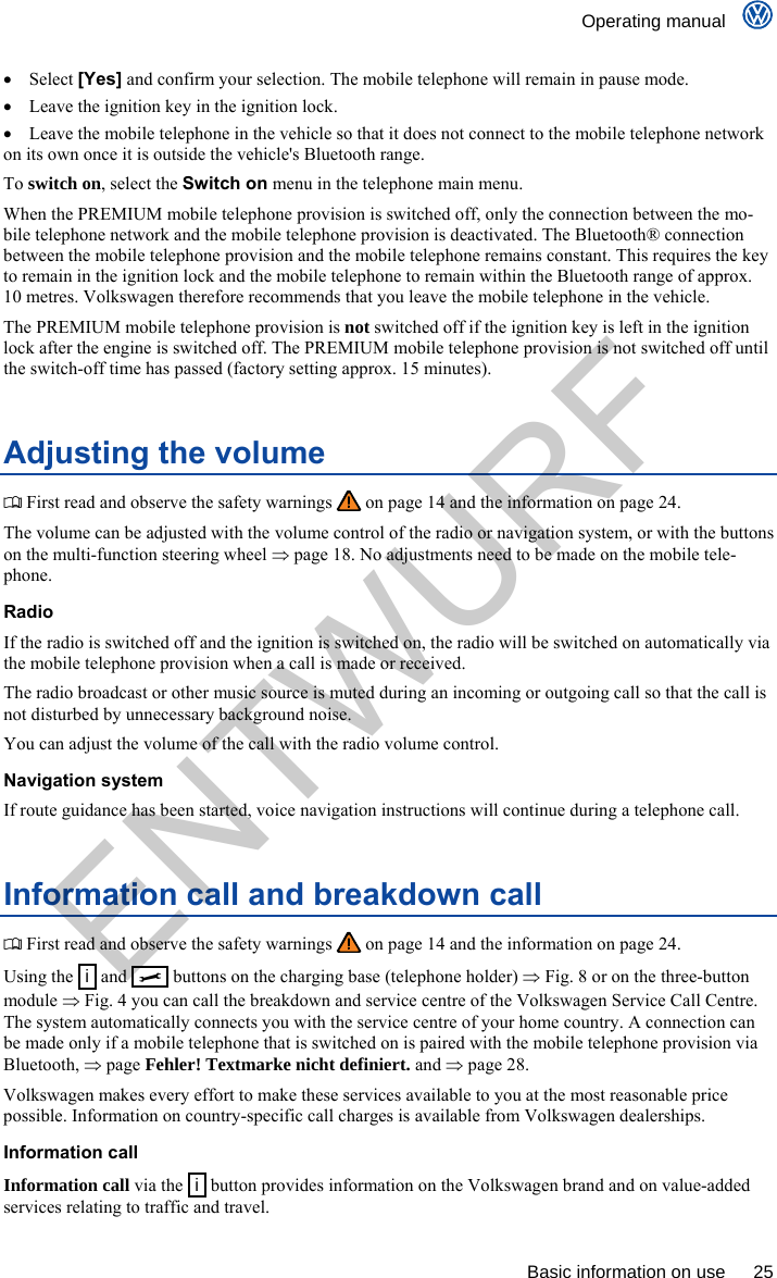    Operating manual      Basic information on use  25  Select [Yes] and confirm your selection. The mobile telephone will remain in pause mode.   Leave the ignition key in the ignition lock.   Leave the mobile telephone in the vehicle so that it does not connect to the mobile telephone network on its own once it is outside the vehicle&apos;s Bluetooth range. To switch on, select the Switch on menu in the telephone main menu. When the PREMIUM mobile telephone provision is switched off, only the connection between the mo-bile telephone network and the mobile telephone provision is deactivated. The Bluetooth® connection between the mobile telephone provision and the mobile telephone remains constant. This requires the key to remain in the ignition lock and the mobile telephone to remain within the Bluetooth range of approx. 10 metres. Volkswagen therefore recommends that you leave the mobile telephone in the vehicle. The PREMIUM mobile telephone provision is not switched off if the ignition key is left in the ignition lock after the engine is switched off. The PREMIUM mobile telephone provision is not switched off until the switch-off time has passed (factory setting approx. 15 minutes). Adjusting the volume  First read and observe the safety warnings   on page 14 and the information on page 24. The volume can be adjusted with the volume control of the radio or navigation system, or with the buttons on the multi-function steering wheel  page 18. No adjustments need to be made on the mobile tele-phone. Radio If the radio is switched off and the ignition is switched on, the radio will be switched on automatically via the mobile telephone provision when a call is made or received. The radio broadcast or other music source is muted during an incoming or outgoing call so that the call is not disturbed by unnecessary background noise. You can adjust the volume of the call with the radio volume control. Navigation system If route guidance has been started, voice navigation instructions will continue during a telephone call. Information call and breakdown call  First read and observe the safety warnings   on page 14 and the information on page 24. Using the   i  and     buttons on the charging base (telephone holder)  Fig. 8 or on the three-button module  Fig. 4 you can call the breakdown and service centre of the Volkswagen Service Call Centre. The system automatically connects you with the service centre of your home country. A connection can be made only if a mobile telephone that is switched on is paired with the mobile telephone provision via Bluetooth,  page Fehler! Textmarke nicht definiert. and  page 28. Volkswagen makes every effort to make these services available to you at the most reasonable price possible. Information on country-specific call charges is available from Volkswagen dealerships. Information call Information call via the  i  button provides information on the Volkswagen brand and on value-added services relating to traffic and travel. ENTWURF