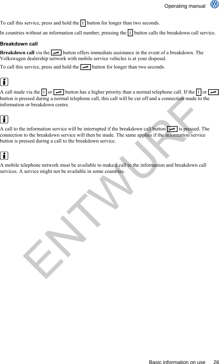    Operating manual      Basic information on use  26 To call this service, press and hold the   i  button for longer than two seconds. In countries without an information call number, pressing the  i  button calls the breakdown call service. Breakdown call Breakdown call via the     button offers immediate assistance in the event of a breakdown. The Volkswagen dealership network with mobile service vehicles is at your disposal. To call this service, press and hold the     button for longer than two seconds.   A call made via the   i  or     button has a higher priority than a normal telephone call. If the   i  or     button is pressed during a normal telephone call, this call will be cut off and a connection made to the information or breakdown centre.   A call to the information service will be interrupted if the breakdown call button     is pressed. The connection to the breakdown service will then be made. The same applies if the information service button is pressed during a call to the breakdown service.   A mobile telephone network must be available to make a call to the information and breakdown call services. A service might not be available in some countries. ENTWURF